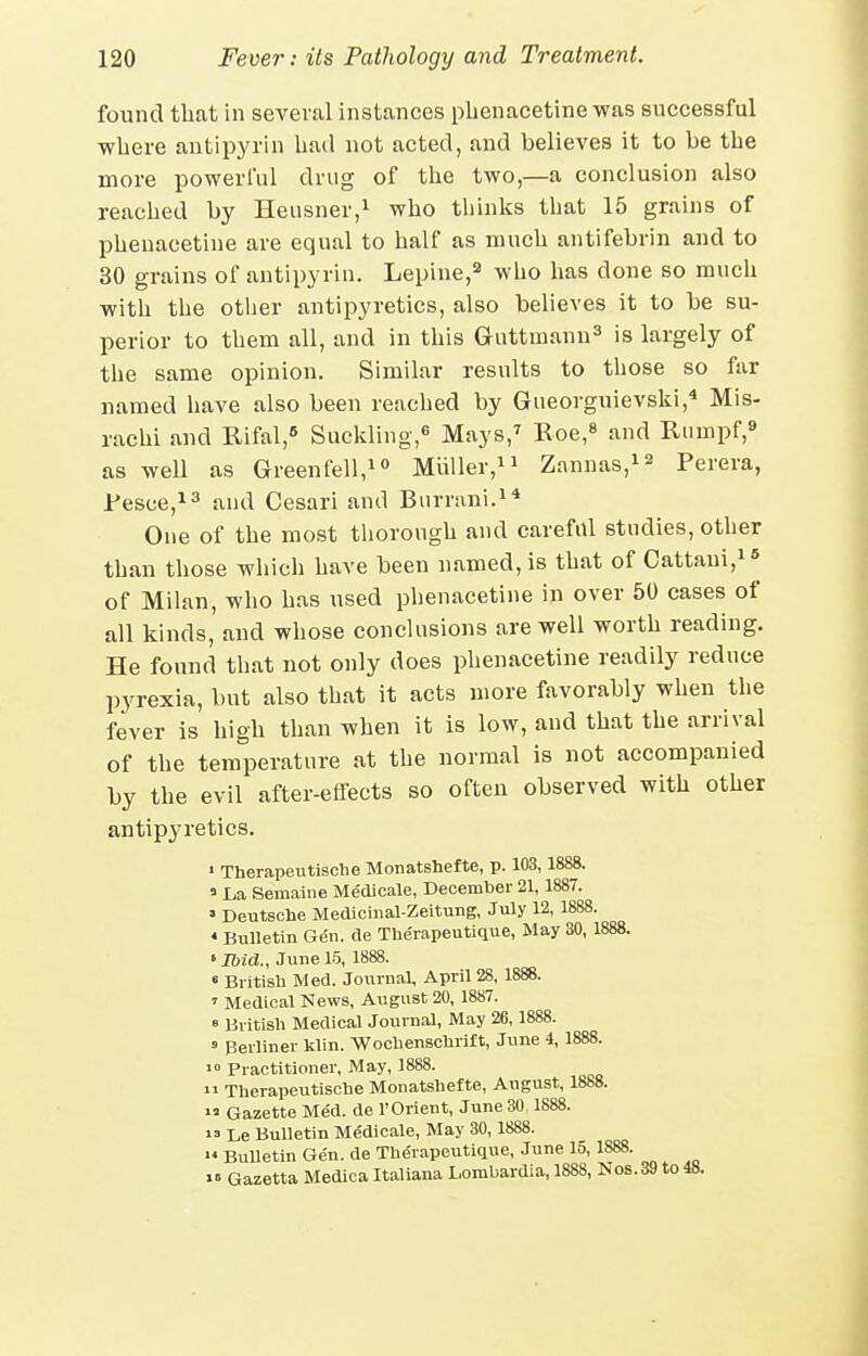 found that in several instances pbenacetinewas successful where antipyrin had not acted, and believes it to be the more powerful drug of the two,—a conclusion also reached by Heiisner,i ^j^o tbinlis that 15 grains of phenacetine are equal to half as much antifebrin and to 30 grains of antipyrin. Lepine, who has done so much with the otlier antipyretics, also believes it to be su- perior to them all, and in this Guttuiann^ is largely of the same opinion. Similar results to those so far named have also been reached by Gueorguievski,* Mis- rachi and Rifal,» Suckling,^ Mays,^ Roe,* and Rumpf,* as well as Greentell,i° Miiller,ii Zannas,i2 Perera, Pesce,^^ and Cesari and Burriini-^* One of the most thorough and careful studies, other than those whicli have been named, is that of Cattani,i« of Milan, who has used plienacetine in over 50 cases of all kinds, and whose couclusions are well worth reading. He found that not only does phenacetine readily reduce pyrexia, but also that it acts more favorably when the fever is high than when it is low, and that the arrival of the temperature at the normal is not accompanied by the evil after-effects so often observed with other antipyretics. ' Therapeutisohe Monatshefte, p. 103,1888. » La Seraaiiie Me'cUcale, December 21, 1887. ' Deutsche Mediciiial-Zeitung, July 12, 1888. • Bulletin Gen. de The'iapeutique, May 30, 1888. ' Ibid., June 15, 1888. « Bi itisb Med. Journal, April 28, 1888. ' Medical News, August 20, 1887. » British Medical Journal, May 26, 1888. » Berliner klin. WocbenBcUrift, June 4, 1888. Practitioner, May, 1888. n Therapeutische Monatshefte, August, 1888.  Gazette Me'd. de r Orient, June 30 1888. »=> Le Bulletin Medicale, May 30, 1888. '« BuUetin Ge'n. de The'rapeutique, June 15, 1888. 1= Gazetta Medica Italiana Lombardia, 1888, Nos. 39 to 48.