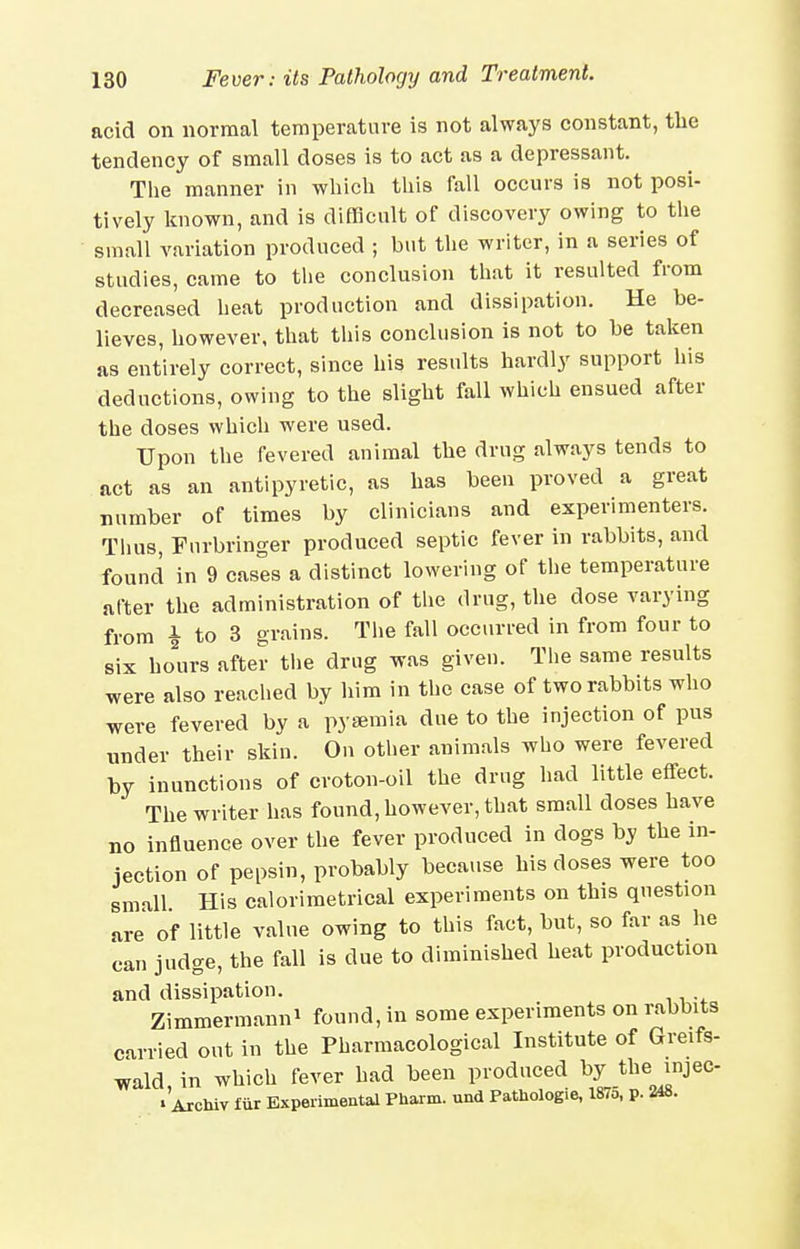 acid on normal temperature is not always constant, tlie tendency of small doses is to act as a depressant. The manner in wliich tliis fall occurs is not posi- tively known, and is difficult of discovery owing to the small variation produced ; but the writer, in a series of studies, came to the conclusion that it resulted from decreased heat production and dissipation. He be- lieves, however, that this conclusion is not to be taken as entirely correct, since his results hardly support his deductions, owing to the slight fall which ensued after the doses which were used. Upon the fevered animal tbe drug always tends to act as an antipyretic, as lias been proved a great number of times by clinicians and experimenters. Thus, Furbringer produced septic fever in rabbits, and found in 9 cases a distinct lowering of the temperature after the administration of the drug, the dose varying from i to 3 grains. Tlie fall occurred in from four to six hours after the drug i^as given. The same results were also reached by him in the case of two rabbits wlio were fevered by a pyemia due to the injection of pus under their skin. On otlier animals who were fevered by inunctions of croton-oil the drug had little effect. The writer has found, however, that small doses have no influence over the fever produced in dogs by the in- jection of pepsin, probably because his doses were too small His calorimetrical experiments on this question are of little value owing to this fact, but, so far as he can judge, the fall is due to diminished heat production and dissipation. Zimmermanni found, in some experiments on rabbits carried out in the Pharmacological Institute of Greifs- wald in which fever had been produced by the injec- •'axcIuv fiir Experimental PUaim. und Patliologie, 1875, p. 248.