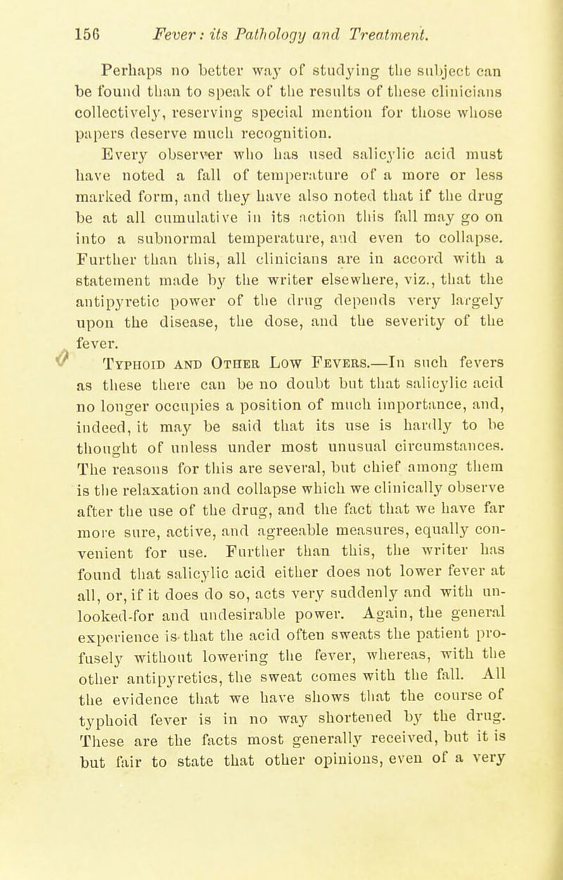 Perhaps no better wa}' of studying the subject can be found tlian to speak of tlie results of these clinicians collectively, reserving special mention for those wliose papers deserve much recognition. Every observer who has used salicylic acid must have noted a fall of temperature of a more or less marked form, and they have also noted that if the drug be at all cumulative in its action this fall may go on into a subnormal temperature, and even to collapse. Further than tiiis, all clinicians are in accord with a statement made by the writer elsewhere, viz., that the antipyretic power of the drug depends very largely upon the disease, the dose, and the severity of the fever. Typhoid and Other Low Fevers.—In such fevers as these there can be no doubt but that salicylic acid no longer occupies a position of much importance, and, indeed, it may be said that its use is hardly to be thought of unless under most unusual circumstances. The reasons for this are several, but chief among them is the relaxation and collapse which we clinically observe after the use of the drug, and the fact that we have far more sure, active, and agreeable measures, equally con- venient for use. Further than this, the writer has found that salicylic acid either does not lower fever at all, or, if it does do so, acts very suddenly and with un- looked-for and undesirable power. Again, the general experience is-that the acid often sweats the patient pro- fusely without lowering the fever, whereas, with the other antipyretics, the sweat comes with the fall. All the evidence that we have shows that the course of typhoid fever is in no way shortened by the drug. These are the facts most generally received, but it is but fair to state that other opinions, even of a very