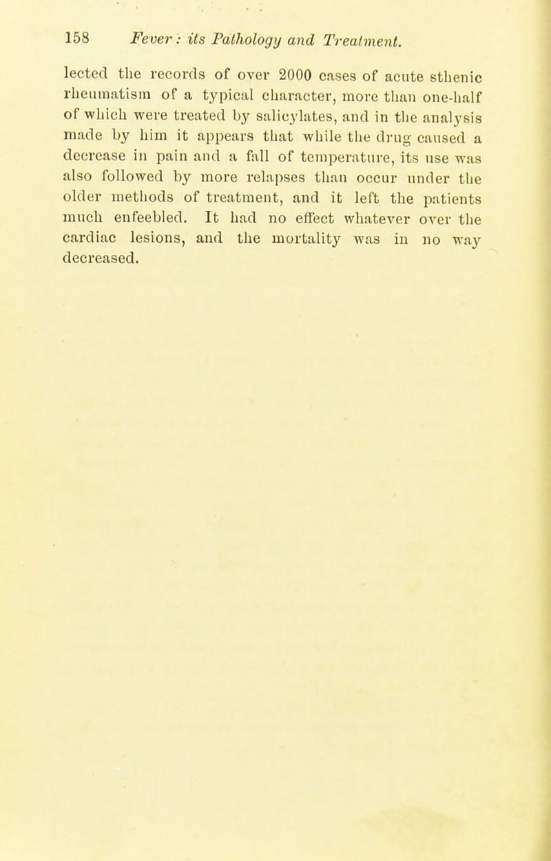 lected the records of over 2000 cases of acute sthenic rheumatism of a typical character, more tlian one-half of which were treated by salicylates, and in tlie analysis made by him it appears that while the drug caused a decrease in pain and a fall of temperature, its use was also followed by more relapses than occur under the older methods of treatment, and it left the patients much enfeebled. It had no effect whatever over the cardiac lesions, and the mortality was in no way decreased.