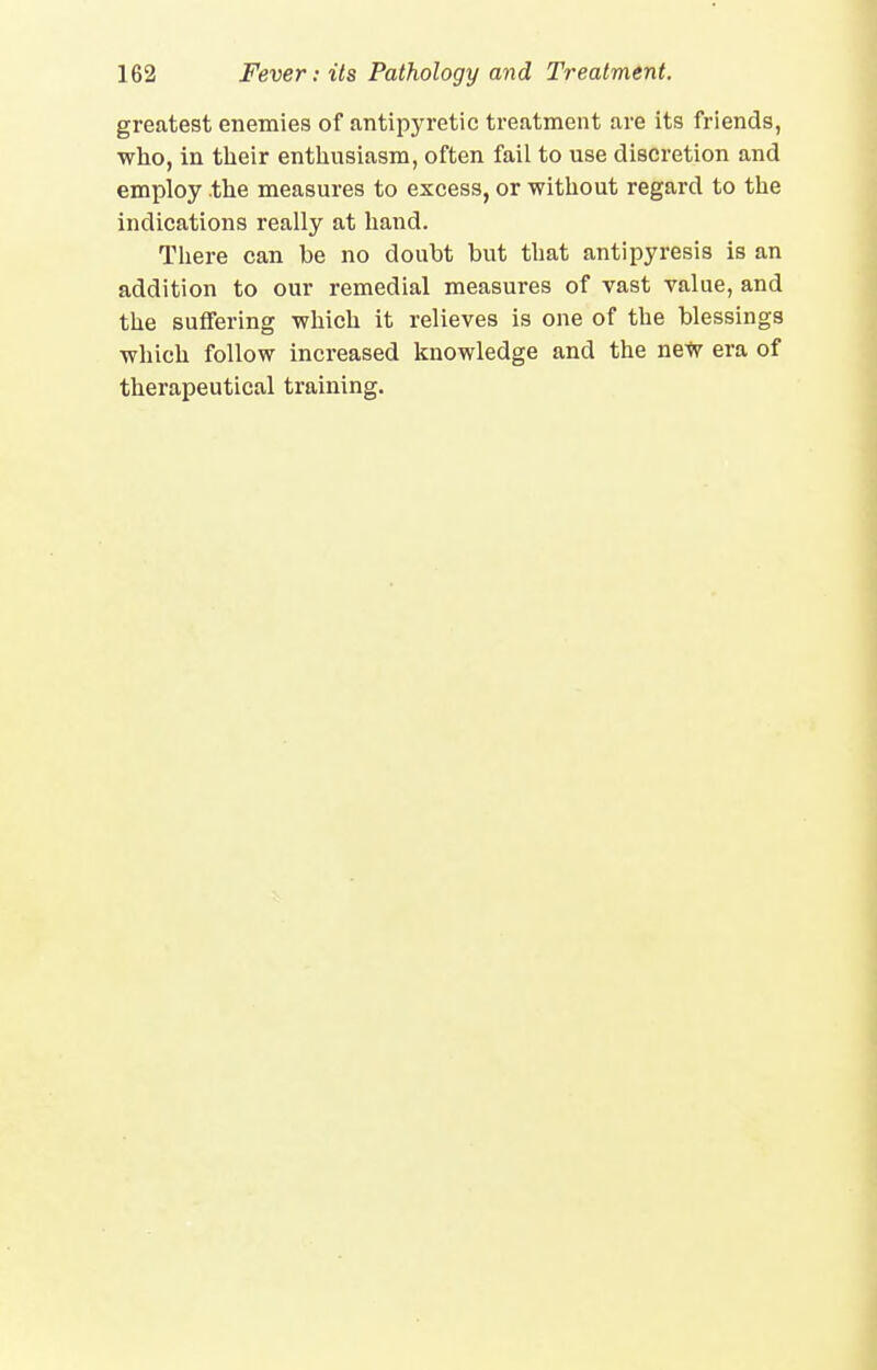 greatest enemies of antipyretic treatment are its friends, who, in their enthusiasm, often fail to use discretion and employ the measures to excess, or without regard to the indications really at hand. There can be no doubt but that antipyresis is an addition to our remedial measures of vast value, and the suffering which it relieves is one of the blessings which follow increased knowledge and the neW era of therapeutical training.