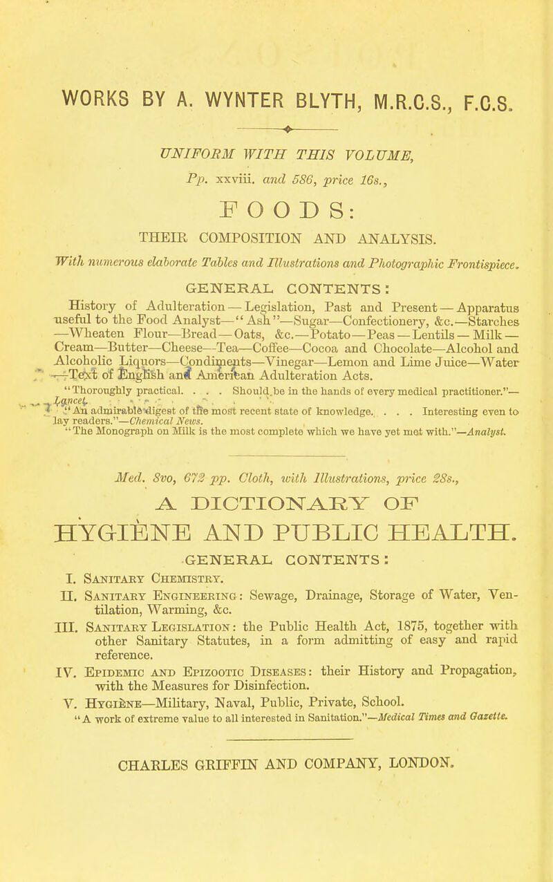 WORKS BY A. WYNTER BLYTH, M.R.C.S., F.C.8. UNIFORM WITH THIS VOLUME, Pp. xxviii. and 586, price 16s., FOODS: THEIR COMPOSITION AND ANALYSIS. With numerous elaborate Tables and Illnslrations and Photographic Frontispiece. GKNERAL CONTENTS: History of Adulteration — Legislation, Past and Present — Apparatus useful to the Pood Analyst— Ash—Sugar—Confectionery, &c.—Starches —Wheaten Flour—Bread—Oats, &c.—Potato—Peas —Lentils —Milk — Cream—Butter—Cheese—Tea—Coffee—Cocoa and Chocolate—Alcohol and Alcoholic Liquors—Qpndiyaits—Vinegar—Lemon and Lime Juice—Water -T-rTeixt of JlngEfeh ana American. Adulteration Acts. ThorongWy practical. . . . Should.be in the hands of every medical practitioner.— J^g^ncei. . ■ - ■ - , • \  An admirablSxligest of tfJe most recent state of knowledge. . . . Interesting even to lay readers.—Cliemical News. The Monograph on Milk is the most complete which we have yet met with.—Analyst. Med. Svo, 672 pp. Cloth, with Illustrations, price 28s., ^ DICTION.AKY OF HYGIENE AND PUBLIC HEALTH. GENERAL CONTENTS: I. Saijitary Chemistry. n. Sanitary Engineering : Sewage, Drainage, Storage of Water, Ven- tilation, Warming, &c. in. Sanitary Legislation : the Public Health Act, 1875, together withi other Sanitary Statutes, in a form admitting of easy and rapid reference. IV. Epidemic and Epizootic Diseases: their History and Propagation, with the Measures for Disinfection. V. HygiMe—Military, Naval, Public, Private, School. A work of extreme value to all interested in Sanitation.—il/iedi'caJ Times and Gazette. CHARLES GEIFFLN AND COMPANY, LONDON.