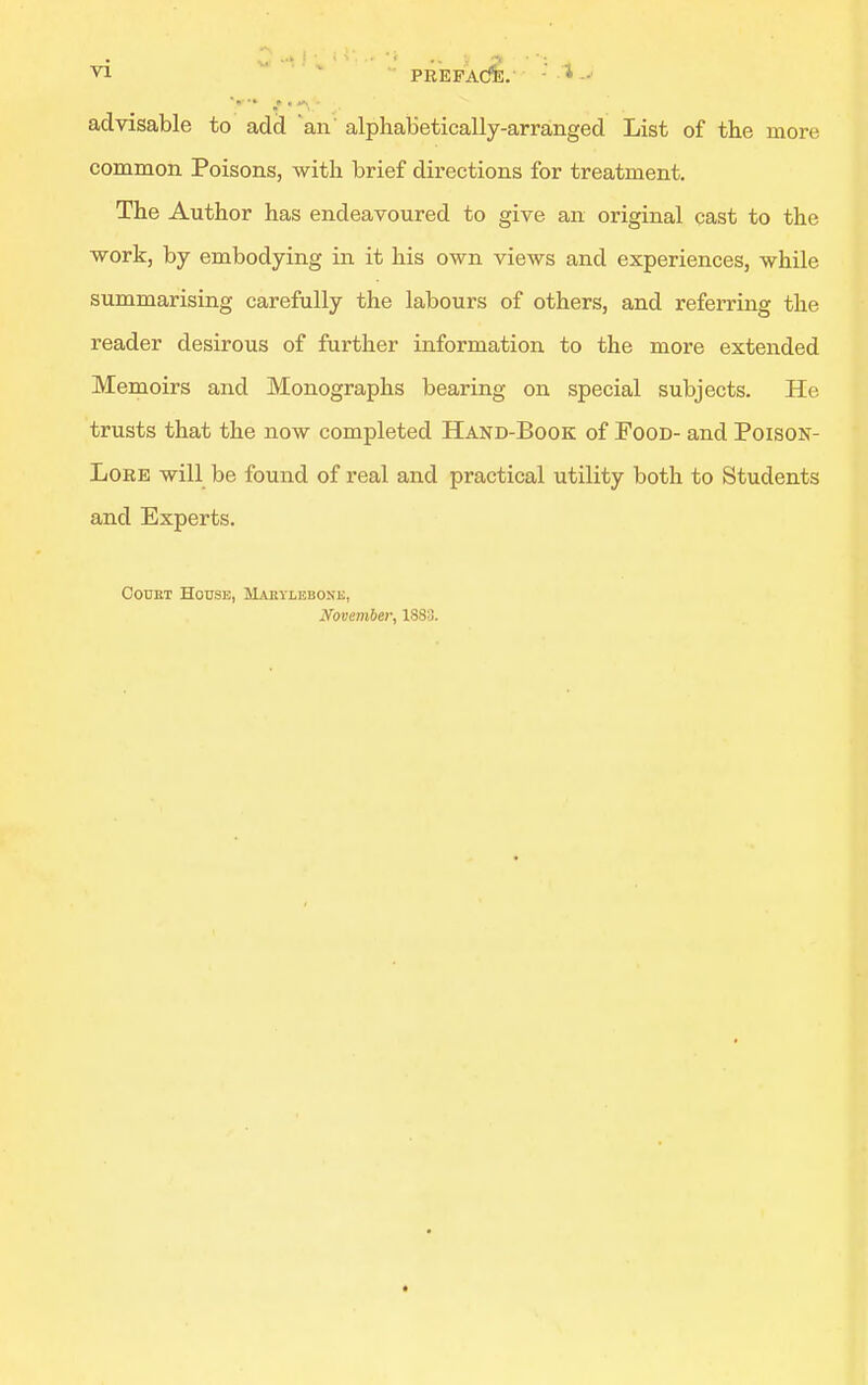 advisable to add an alphabetically-arranged List of tlie more common Poisons, with brief directions for treatment. The Author has endeavoured to give an original cast to the work, by embodying in it his own views and experiences, while summarising carefully the labours of others, and referring the reader desirous of further information to the more extended Memoirs and Monographs bearing on special subjects. He trusts that the now completed Hand-Book of Food- and Poison- Lore will be found of real and practical utility both to Students and Experts. OouKi House, Mabylebone, November, 1883.