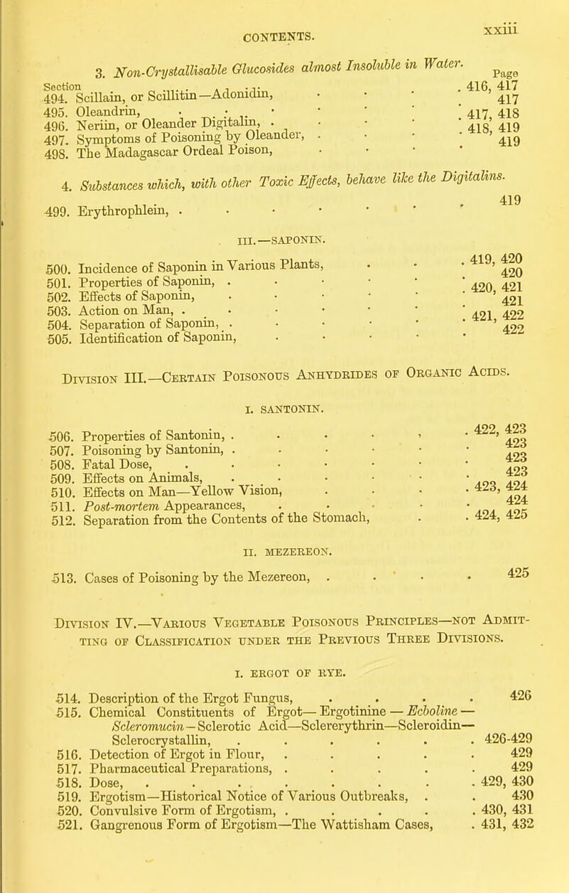 3. Non-Grystallisahle Qlucosides almost Insoluble in Water. ^^^^ Section a i •,!,•„ . . 416, 417 494. Scillain, or Scillitm—Adonidin, • • • ' 495. Oleandrin, . • • •   ; 417 4I8 496. Neriin, or Oleander Digitaim, . . • • 497. Symptoms of Poisoning by Oleander, . • • ' ' 419 498. The Madagascar Ordeal Poison, . • • • 4. Sulstanees which, with other Toxic Ejects, behave Wee the Digitalins. 419 499. Erythrophlein, in.—SAPONIN. 500. Incidence of Saponin in Various Plants, 501. Properties of Saponia, . 502. Effects of Saponin, 503. Action on Man, . 504. Separation of Saponin, . 505. Identification of Saponin, 419, 420 420 420, 421 421 421, 422 422 Division III.—Certain Poisonous Anhydrides of Organic Acids. I. SANTONIN. 506. Properties of Santonin, . 507. Poisoning by Santonin, . 508. Fatal Dose, 509. Effects on Animals, 510. Effects on Man—Yellow Vision 511. Post-mortem Appearances, 512. Separation from the Contents of the Stomach, II. MEZEREON. 513. Cases of Poisoning by the Mezereon, . 422, 423 423 423 423 423, 424 424 424, 425 425 Division IV.—Various Vegetable Poisonous Principles—not Admit- ting OF Classification under the Previous Three Divisions. I. ergot of rye. 514. Description of the Ergot Fungus, .... 426 515. Chemical Constituents of Ergot—Ergotinine — ^cftofe'ne — Scleromucin — Sclerotic Acid—Sclererythrin—Scleroidin— SclerocrystalUn, 426-429 516. Detection of Ergot in Flour, ..... 429 517. Pharmaceutical Preparations, ..... 429 518. Dose, 429, 430 519. Ergotism—Historical Notice of Various Outbreaks, . . 430 520. Convulsive Form of Ergotism, ..... 430, 431 521. Gangrenous Form of Ergotism—The Wattisham Cases, . 431, 432
