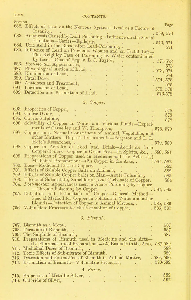 -Lead as a Factor of Section 682. Effects of Lead on the Nervous System Insanity, ■ . . . , Amaurosis Caused by Lead-Poisoning—Influence on the Sexuai Functions—Caries—Epilepsy, Uric Acid in the Blood after Lead-Poisoning, .' Influence of Lead on Pregnant Women and on Foetal Life— The Keighley Case of Poisoning by Water contaminated by Lead—Case of Reg. v. L. J. Taylor, Post-mortem Appearances, Physiological Action of Lead, Elimination of Lead, Fatal Dose, Antidotes and Treatment, Localisation of Lead, Detection and Estimation of Lead, 2. Copper. 683. 684. 685. 686. 687. 688. 689. 690. 691. 692. Page 569, 570 570, 571 571 571-57.9 573 573, 574 574 574, 575 575 575, 576 576-578 693. Properties of Copper, ...... 694. Cupric Oxide, 695. Cupric Sulphide, 696. Solubility of Copper in Water and Various Fluids—Experi- ments of Carnelley and W. Thompson, 697. Copper as a Normal Constituent of Animal, Vegetable, and other Matters—Dupre's Experiments—Bergeron and L. L. Hote's Eesearches, ...... Copper in Articles of Food and Drink—Accidents from Copper-Boilers—Copper in Green Peas—In Spirits, &c., . Preparations of Copper used in Medicine and the Arts—(1.) Medicinal Preparations—(2.) Copper in the Arts, . Dose—Medicinal Dose of Copper, .... Efi'ects of Soluble Copper Salts on Animals, Efi'ects of Soluble Copper Salts on Man—Acute Poisoning, ES'ects of Subacetate, Subchloride, and Carbonate of Copper, Post-mortem Appearances seen in Acute Poisoning by Copper —Chronic Poisoning by Copper, . . . . Detection and Estimation of Copper—General Method— Special Method for Copper in Solution in Water and other Liquids—Detection of Copper in Animal Matters, . . 585, 586 706. Volumetric Processes for the Estimation of Copper, . . 586, 587 698. 699. 700. 701. 702. 703. 704. 705. 578 578 578 578, 579 579, 580 580, 581 581, 582 582 582 583 584 584, 585 3. Bismuth. 707. Bismuth as a Metal, ...... 587 708. Teroxide of Bismuth, ...... 687 709. The Sulphide of Bismuth, . . , . .587 710. Preparations of Bismuth used in Medicine and the Arts— (1.) Pharmaceutical Preparations— (2.) Bismuth in the Arts, 587-589 711. Medicinal Doses of Bismuth, ..... 589 712. Toxic Effects of Sub-nitrate of Bismuth, . . .589 713. Detection and Estimation of Bismuth in Animal Matter, . 589, 590 714. Estimation of Bismuth—Volumetric Processes, . . 590-592 4. Silver. 715. Properties of Metallic Silver, ..... 692 716. Chloride of Silver, 592