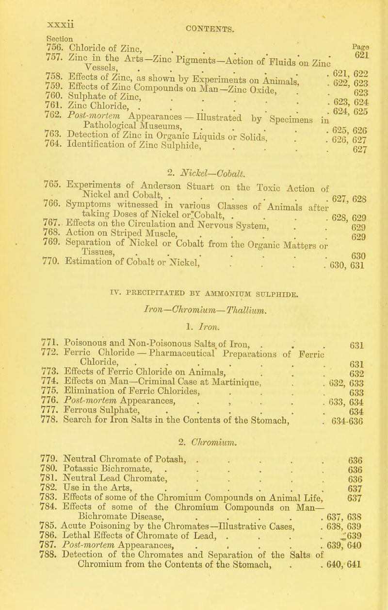 XXXU CONTENTS. Section 756. Chloride of Zinc, . Page 757. Zinc^m^the Arts-Zinc Pigments-Action of Fluids on Zinc' 758. Effects of Zinc, as show;i by Experiments on Animals, '. 622 623 759. Effects of Zmc Compounds on Man -Zinc Oxide, ' roo 760. Sulphate of Zinc, . . mo 761. Zinc Chloride, . . ' ' ' ' g' 762. Pos<«<m _ Appearances-lilustrated by  Specimens in ^ Jfathological Museums, . qq- 763. Detection of Zinc in Organic Liquids or Solids, ' q-jq qoJ 764. Identification of Zinc Sulphide, . . 627 2. NicM—Oohalt. 765. Experiments of Anderson Stuart on the Toxic Action of Nickel and Cobalt, .... 627 628 766. Symptoms witnessed in various Classes of'Animals aftei- takmg Doses of Nickel or'Cobalt, . 628 629 767.. Effects on the Circulation and Nervous System ' fi20 768. Action on Striped Muscle, . . .' ' ' 629 769. Separation of Nickel or Cobalt from the Organic Matters or Tissues, 630 770. Estimation of Cobalt or Nickel, . .'   630 631 IV. PRECIPITATED BY AMMONIUM SULPHIDE. Iron—Chromium— Thallium. 1. Iron. 771. Poisonous and Non-Poisonous Salts of Iron, . . .631 772. Ferric Chloride — Pharmaceutical Preparations of Ferric Chloride, ....... 631 773. Effects of Ferric Chloride on Animals, . . . 632 774. Effects on Man—Criminal Case at Martinique, . . 632, 633 775. Elimination of Ferric Chlorides, . . . . ' 633 776. Post-mortem Appearances, . , . . . 633, 634 777. Ferrous Sulphate, 634 778. Search for Iron Salts in the Contents of the Stomach, . 634-636 2. Chromitim. 179. Neutral Chromate of Potash, ..... 636 780. Potassic Bichromate, ...... 636 781. Neutral Lead Chromate, ..... 636 782. Use in the Arts, ...... 637 783. Effects of some of the Chromium Compounds on Animal Life, 637 784. Effects of some of the Chromium Compounds on Man— Bichromate Disease, ..... 637, 638 785. Acute Poisoning by the Chromates—Illustrative Cases, . 638, 639 786. Lethal Effects of Chromate of Lead, .... ^639 787. Post-mortem Appearances, ..... 639, 640 788. Detection of the Chromates and Separation of the Salts of Chromium from the Contents of the Stomach, . . 640, 641