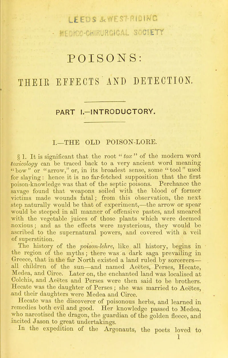 LEEDS J<V/ESt-R(OIWC; WEOICC-CHIRURGICAL SilCiETY POISONS: THEIE EEFECTS AND DETECTION. PART l.-INTRODUCTORY. I.—THE OLD POISON-LOEE. § 1. It is significant that the root  tox  of the modern word toxicology can be traced back to a very ancient word meaning  bow  or  arrow, or, in its broadest sense, some  tool used for slaying: hence it is no far-fetched supposition that the first poison-knowledge was that of the septic poisons. Perchance the savage found that weapons soiled with the blood of former victims made wounds fatal; from this observation, the next step naturally would be that of experiment,—the arrow or spear would be steeped in all manner of offensive pastes, and smeared with the vegetable juices of those plants which were deemed noxious; and as the effects were mysterious, they would be ascribed to the supernatural powers, and covered with a veil of superstition. The history of the poison-lehre, like all history, begins in ■ the region of the myths; there was a dark saga prevailing in Greece, that in the far North existed a land ruled by sorcerers— all children of the sun—and named Aeetes, Perses, Hecate, Medea, and Oirce. Later on, the enchanted land was localised at Colchis, and Aeetes and Perses were then said to be brothers. Hecate was the daughter of Perses ; she was married to Aeetes, and their daughters were Medea and Circe. Hecate was the discoverer of poisonous herbs, and learned in remedies both evil and good. Her knowledge passed to Medea, who narcotised the dragon, the guardian of the golden fleece, and incited Jason to great undertakings. In the expedition of the Argonauts, the poets loved to