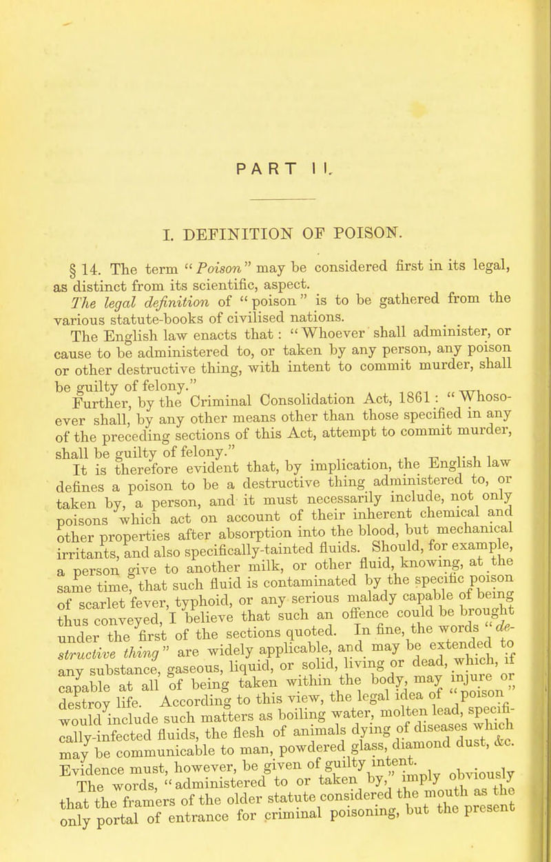 I, DEFINITION OF POISON. § 14. The term Poison may be considered first in its legal, as distinct from its scientific, aspect. The legal definition of  poison is to be gathered from the various statute-books of civilised nations. The English law enacts that: Whoever shall administer, or cause to be administered to, or taken by any person, any poison or other destructive thing, with intent to commit murder, shall be guilty of felony. Further, by the Criminal Consolidation Act, 1861 : Whoso- ever shall, by any other means other than those specified m any of the preceding sections of this Act, attempt to commit murder, shall be guilty of felony. _ It is therefore evident that, by implication, the English law defines a poison to be a destructive thing administered to, or taken by, a person, and it must necessarily include, not only poisons which act on account of their inherent chemical and other properties after absorption into the blood, but mechanical irritants, and also specifically-tainted fluids Should, for example, a person give to another milk, or other fluid, knowing, at the same time? that such fluid is contaminated by the specific poison of scarlet fever, typhoid, or any serious malady capable of being ?hus conveyed, I believe that such an oifence could be brought under the fir^ of the sections quoted. In fine, the words  de-  are widely applicable and may be ejten^;^^ % any substance, gaseous, liquid, or solid, living or dead, whic^^ capable at all of being taken withm the body may injme oi destrov life. According to this view, the legal idea ot poison woukl include such matters as boiling water, molten lead, specifi- Ta lyifcted fluids, the flesh of animals ^J^^^ ^l^^l'l^^t may be communicable to man, powdered glass diamond dust, &c. Evidence must, however, be given «f g^^^^y/J^'^,*^^,^ obviously The words, administered to or taken by, imply o'^^^ous y that the fram'ers of the older statute considered the mouth a^^^^^^^^ only portal of entrance for criminal poisoning, but the present