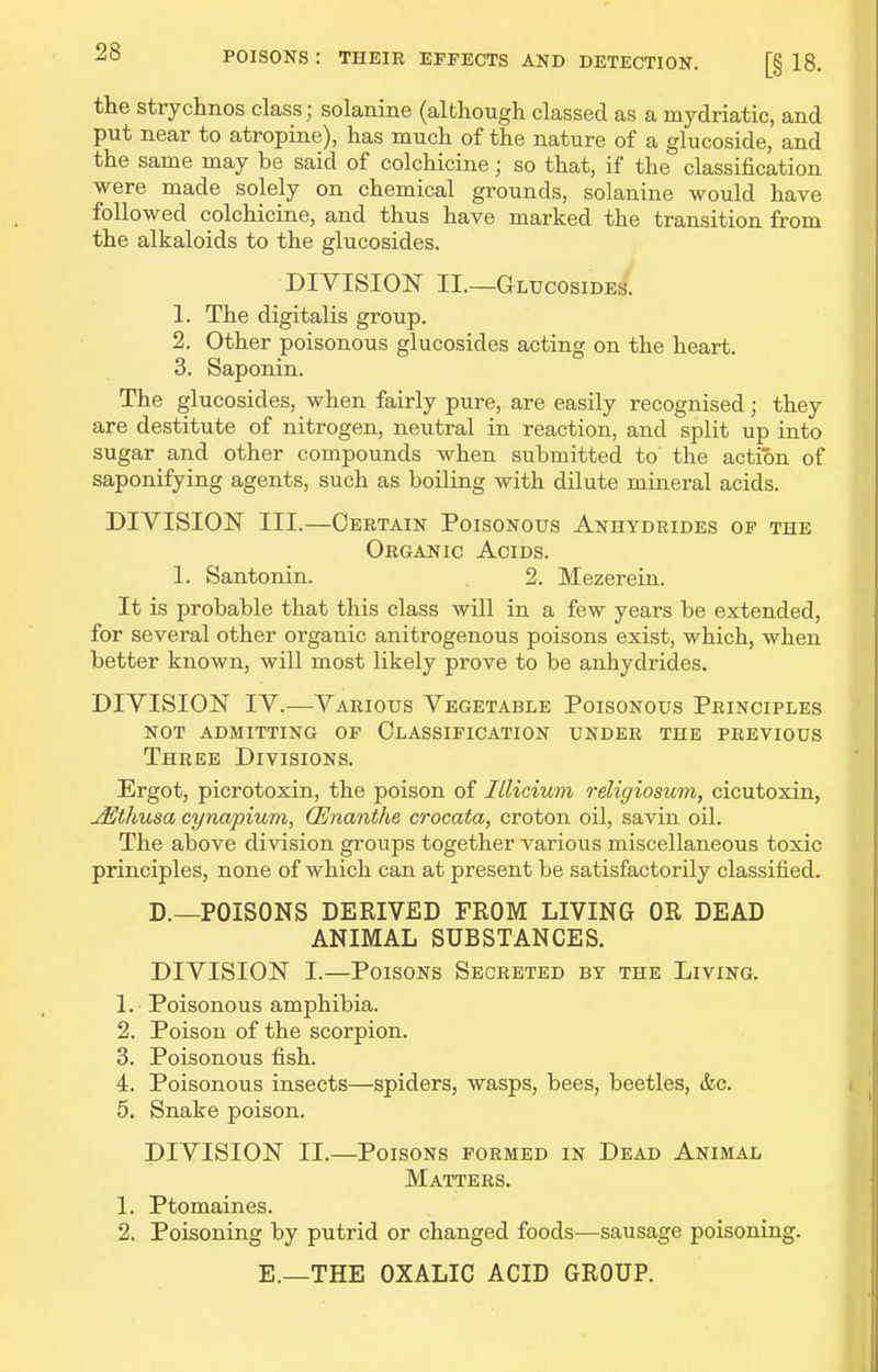 the stryclmos class; solanine (although classed as a mydriatic, and put near to atropine), has much of the nature of a glucoside, and the same may be said of colchicine; so that, if the classification were made solely on chemical grounds, solanine would have followed colchicine, and thus have marked the transition from the alkaloids to the glucosides. DIVISION II.—Glucosides. 1. The digitalis group. 2. Other poisonous glucosides acting on the heart. 3. Saponin. The glucosides, when fairly pure, are easily recognised; they are destitute of nitrogen, neutral in reaction, and split up into sugar and other compounds when submitted to the action of saponifying agents, such as boiling with dilute mineral acids. DIVISION III.—Certain Poisonous Anhydrides op the Organic Acids. 1. Santonin. 2. Mezerein. It is probable that this class will in a few years be extended, for several other organic anitrogenous poisons exist, which, when better known, will most likely prove to be anhydrides. DIVISION IV.—Various Vegetable Poisonous Principles not admitting op classification under the previous Three Divisions. Ergot, picrotoxin, the poison of Illicium religiosum, cicutoxin, jEthusa cynapiuvi, CEnanthe crocata, croton oil, savin oil. The above division groups together various miscellaneous toxic principles, none of which can at present be satisfactorily classified. D.—POISONS DERIVED FROM LIVING OR DEAD ANIMAL SUBSTANCES. DIVISION I.—Poisons Secreted by the Living. 1. Poisonous amphibia. 2. Poison of the scorpion. 3. Poisonous fish. 4. Poisonous insects—spiders, wasps, bees, beetles, &c. 5. Snake poison. DIVISION II.—Poisons formed in Dead Animal Matters. 1. Ptomaines. 2. Poisoning by putrid or changed foods—sausage poisoning. E.—THE OXALIC ACID GROUP.