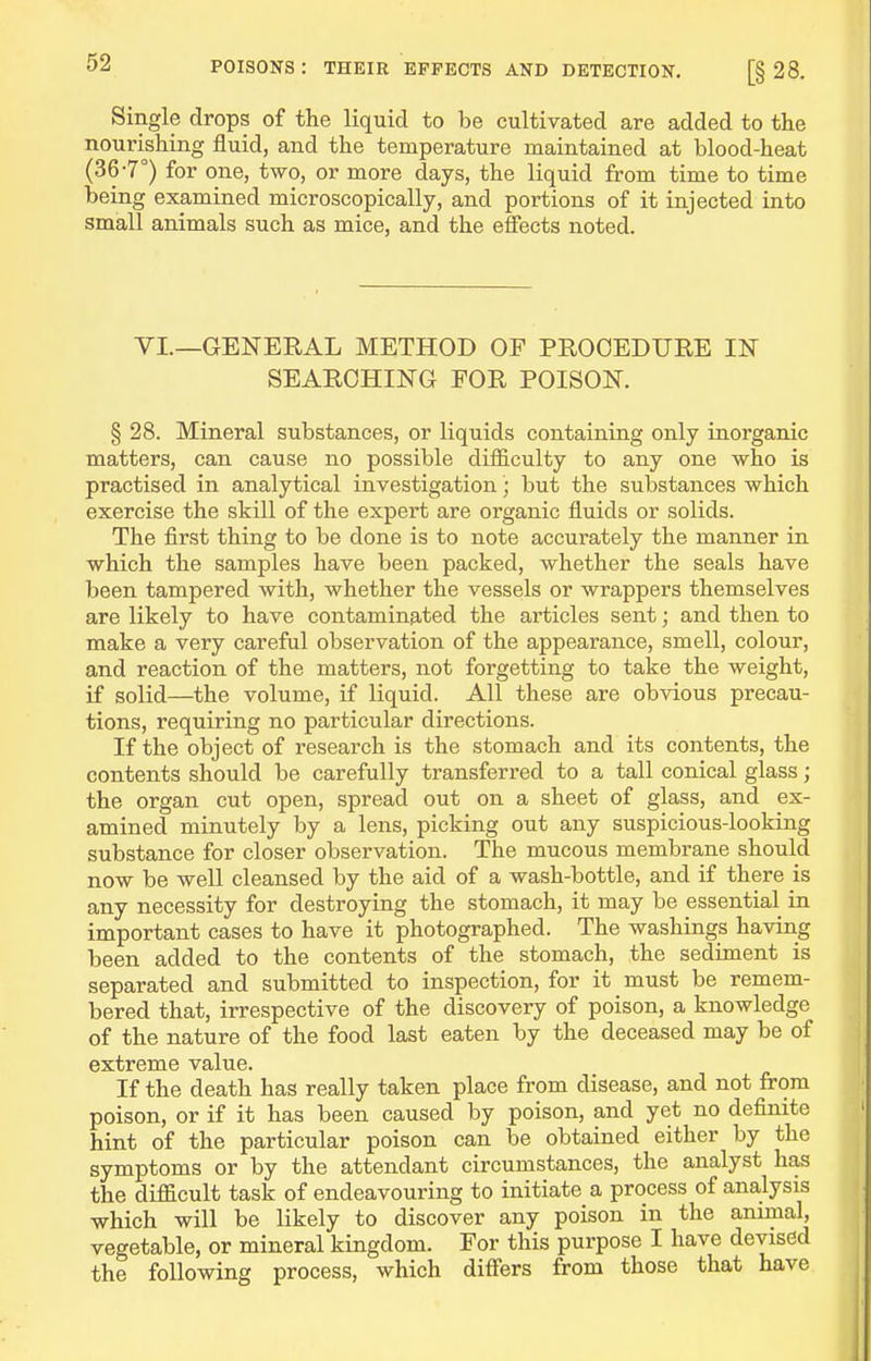 Single drops of the liquid to be cultivated are added to the nourishing fluid, and the temperature maintained at blood-heat (36-7°) for one, two, or more days, the liquid from time to time being examined microscopically, and portions of it injected into small animals such as mice, and the effects noted. YI.—GENERAL METHOD OF PROOEDURE IN SEARCHING FOR POISON. § 28. Mineral substances, or liquids containing only inorganic matters, can cause no possible difficulty to any one who is practised in analytical investigation; but the substances which exercise the skill of the expert are organic fluids or solids. The first thing to be done is to note accurately the manner in which the samples have been packed, whether the seals have been tampered with, whether the vessels or wrappers themselves are likely to have contamin9,ted the articles sent; and then to make a very careful observation of the appearance, smell, colour, and reaction of the matters, not forgetting to take the weight, if solid—the volume, if liquid. All these are obvious precau- tions, requiring no particular directions. If the object of research is the stomach and its contents, the contents should be carefully transferred to a tall conical glass; the organ cut open, spread out on a sheet of glass, and ex- amined minutely by a lens, picking out any suspicious-looking substance for closer observation. The mucous membrane should now be well cleansed by the aid of a wash-bottle, and if there is any necessity for destroying the stomach, it may be essential in important cases to have it photographed. The washings having been added to the contents of the stomach, the sediment is separated and submitted to inspection, for it must be remem- bered that, irrespective of the discovery of poison, a knowledge of the nature of the food last eaten by the deceased may be of extreme value. If the death has really taken place from disease, and not from poison, or if it has been caused by poison, and yet no definite hint of the particular poison can be obtained either by the symptoms or by the attendant circumstances, the analyst has the difficult task of endeavouring to initiate a process of analysis which will be likely to discover any poison in the animal, vegetable, or mineral kingdom. For this purpose I have devised the following process, which differs from those that have