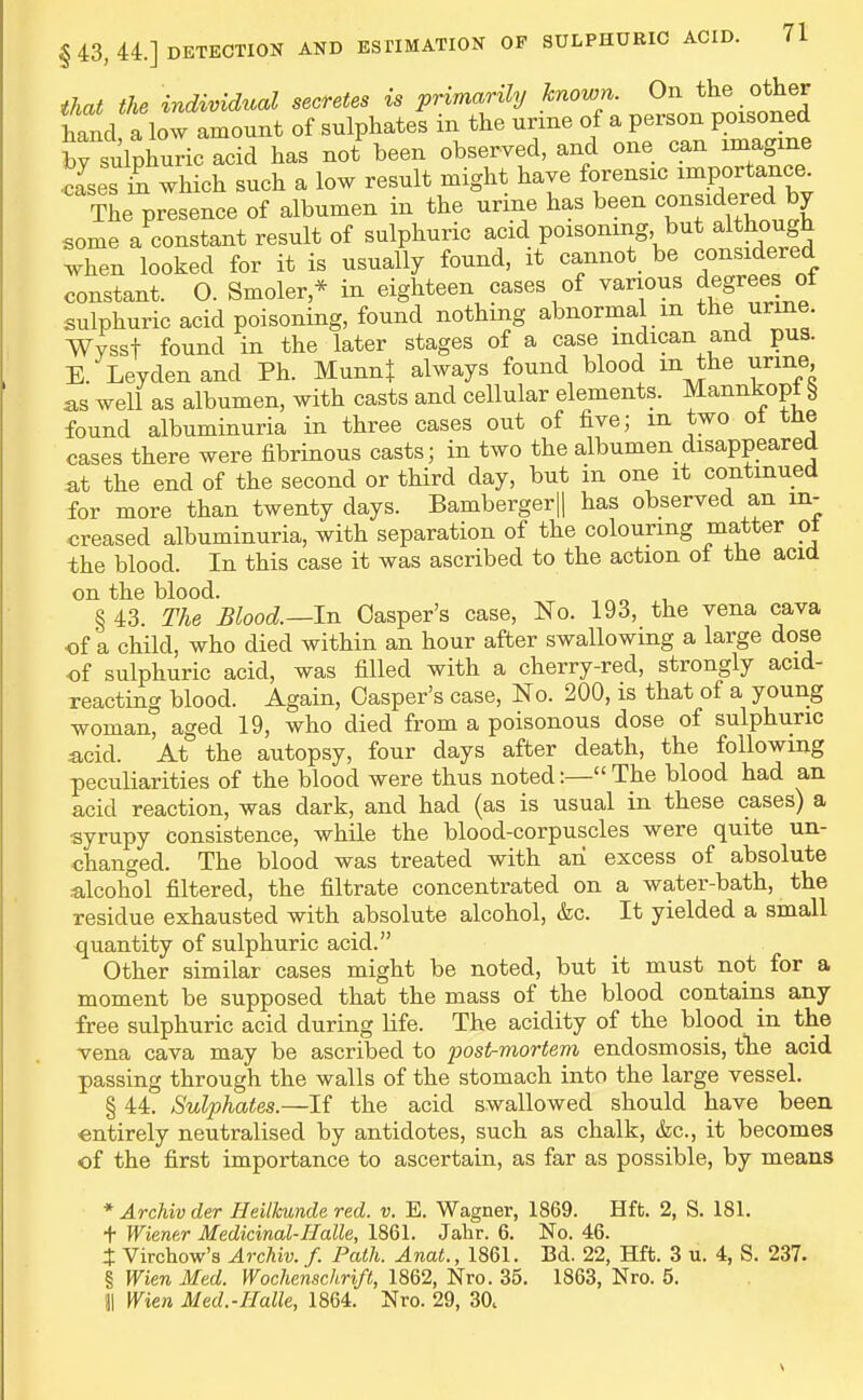 that the individual secrete, is primarily known ^^e hand a low amount of sulphates m the urine of a person poisoned by sulpWcacid has not been observed, and one can imagine .cJses ki which such a low result might have forensic importance. The presence of albumen in the urine has been oon-dered by some a constant result of sulphuric acid poisoning, but altbough when looked for it is usually found, it cannot be considered constant. O. Smoler,* in eighteen cases of various degrees of sulphuric acid poisoning, found nothing abnormal m the urine. Wysst found in the later stages of a case mdican and pus. E. Leydenand Ph. MunnJ always found blood m the urine as well as albumen, with casts and cellular elements. Mannkopt ^ found albuminuria in three cases out of five; m two ot tne cases there were fibrinous casts; in two the albumen disappeared at the end of the second or third day, but in one it continued for more than twenty days. Bambergerjl has observed an in- creased albuminuria, with separation of the colouring matter ot the blood. In this case it was ascribed to the action ot the acid on the blood. § 43. The Blood.—In Casper's case, No. 193, the vena cava of a child, who died within an hour after swallowing a large dose of sulphuric acid, was filled with a cherry-red, strongly acid- reacting blood. Again, Casper's case. No. 200, is that of a young woman, aged 19, who died from a poisonous dose of sulphuric acid. At the autopsy, four days after death, the following peculiarities of the blood were thus noted:—The blood had an acid reaction, was dark, and had (as is usual in these cases) a syrupy Consistence, while the blood-corpuscles were quite un- changed. The blood was treated with an excess of absolute ;alcoh°ol filtered, the filtrate concentrated on a water-bath, the residue exhausted with absolute alcohol, &c. It yielded a small quantity of sulphuric acid. Other similar cases might be noted, but it must not for a moment be supposed that the mass of the blood contains any free sulphuric acid during life. The acidity of the blood in the vena cava may be ascribed to post-mortem endosmosis, tlie acid passing through the walls of the stomach into the large vessel. § 44. Sulphates.—If the acid swallowed should have been entirely neutralised by antidotes, such as chalk, &c., it becomes of the first importance to ascertain, as far as possible, by means * Archiv der Heilhinde red. v. E. Wagner, 1869. Hft. 2, S. 181. + Wiener Medicinal-Halle, 1861. Jalir. 6. No. 46. X Virchow's Archiv. f. Path. Anat., 1861. Bd. 22, Hft. 3 u. 4, S. 237. § Wien Med. Wochenschrift, 1862, Nro. 35. 1863, Nro. 5. 31 Wien Med.-Halle, 1864. Nro. 29, 30.