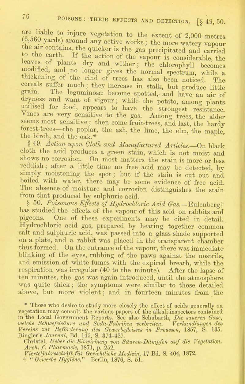 ^rJif^^ 'j^, vegetation to the extent of 2,000 metres Jb.ObU yards) around any active works; the more watery vapour the air contains the quicker is the gas precipitated and carried to the earth If the action of the vapour is considerable, the leaves of plants dry and wither; the chlorophyll becomes modihed, and no longer gives the normal spectrum, while a thickening of the rind of trees has also been noticed. The cereals suffer much; they increase in stalk, but produce little gram. The legummoste become spotted, and have an air of dryness and want of vigour; while the potato, among plants utilised for food, appears to have the strongest resistance. Vines are very sensitive to the gas. Among trees, the alder seems most sensitive; then come fruit-trees, and last, the hardy forest-trees—the poplar, the ash, the lime, the elm, the maple, the birch, and the oak.* § 49. Action upon Cloth and Manufactured Articles.—On black cloth the acid produces a green stain, which is not moist and shows no corrosion. On most matters the stain is more or less reddish; after a little time no free acid may be detected, by simply moistening the spot; but if the stain is cut out and boiled with water, there may be some evidence of free acid. The absence of moisture and corrosion distinguishes the stain from that produced by sulphuric acid. § 50. Poisonous Effects of Hydrochloric Acid G-'as.—Eulenbergf has studied the effects of the vapour of this acid on rabbits and pigeons. One of these experiments may be cited in detail. Hydrochloric acid gas, prepared by heating together common salt and sulphuric acid, was passed into a glass shade supported on a plate, and a rabbit was placed in the transparent chamber thus formed. On the entrance of the vapour, there was immediate blinking of the eyes, rubbing of the paws against the nostrils^ and emission of white fumes with the expired breath, while the respiration was irregular (40 to the minute). After the lapse of ten minutes, the gas was again introduced, until the atmosphere was quite thick; the symptoms were similar to those detailed above, but more violent; and in fourteen minutes from the * Those who desire to study more closely the effect of acids generally on vegetation may consult the various papers of the alkali inspectors contained in the Local Government Reports. See also Schubarth, Die saueren Oase, vielche Schwe/elmure und Soda-Fabriken verbreiten. Verhandliingen de& Vereins zur Beforderung des Gewerhejieisses in Preussen, 1857, S. 135. Dingler's Journal, Bd. 145, S. 374-427. Christel, Ueher die Einwirkung von Sciuren-Dampfen auf die Ver/etation. Arch. f. Pharmacie, 1871, p. 252. Vierteijahrsschriftfur Oerichtliche Medicin, 17 Bd. S. 404, 1872. +  Geioerbe Ilyrjidne. Berlin, 1876, S, 51.