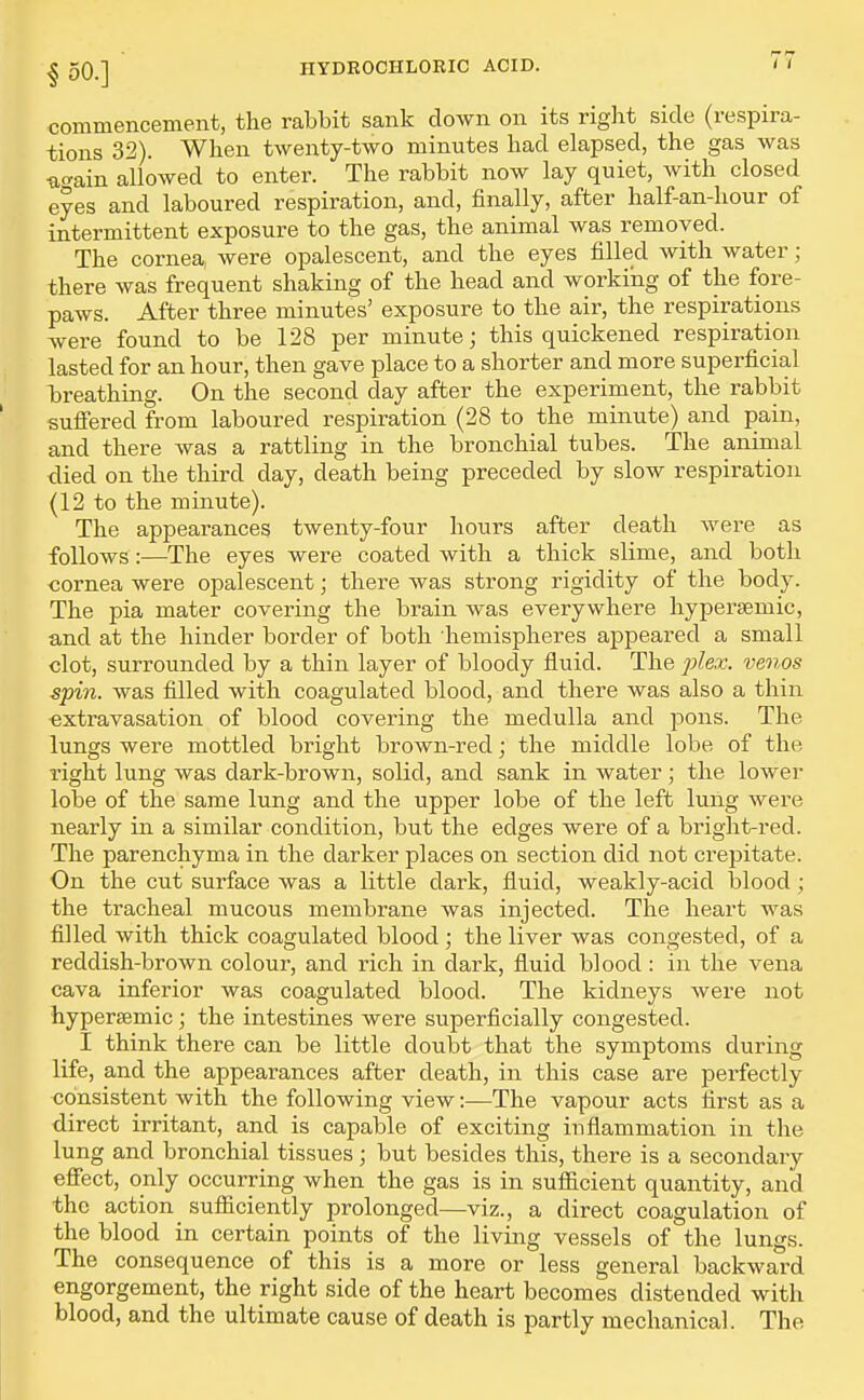 commencement, the rabbit sank down on its right side (respira- tions 32). When twenty-two minutes had elapsed, the gas was uo-ain allowed to enter. The rabbit now lay quiet, with closed eyes and laboured respiration, and, finally, after half-an-hour of intermittent exposure to the gas, the animal was removed. The cornea, were opalescent, and the eyes filled with water; there was frequent shaking of the head and working of the fore- paws. After three minutes' exposure to the air, the respirations Avere found to be 128 per minute; this quickened respiration lasted for an hour, then gave place to a shorter and more superficial breathing. On the second day after the experiment, the rabbit sufiered from laboured respiration (28 to the minute) and pain, and there was a rattling in the bronchial tubes. The animal died on the third day, death being preceded by slow respiration (12 to the minute). The appearances twenty-four hours after death were as follows:—The eyes were coated with a thick slime, and both cornea were opalescent; there was strong rigidity of the body. The pia mater covering the brain was everywhere hypersemic, and at the hinder border of both hemispheres appeared a small clot, surrounded by a thin layer of bloody fluid. The jylex. venos spin, was filled with coagulated blood, and there was also a thin extravasation of blood covering the medulla and pons. The lungs were mottled bright brown-red; the middle lobe of the right lung was dark-brown, solid, and sank in water; the lower lobe of the same lung and the upper lobe of the left luilg were nearly in a similar condition, but the edges were of a bright-red. The parenchyma in the darker places on section did not crepitate. On the cut surface was a little dark, fluid, weakly-acid blood; the tracheal mucous membrane was injected. The heart was filled with thick coagulated blood; the liver was congested, of a reddish-brown colour, and rich in dark, fluid blood : in the vena cava inferior was coagulated blood. The kidneys Avere not hypersemic; the intestines were superficially congested. I think there can be little doubt that the symptoms during life, and the appearances after death, in this case are perfectly consistent with the following view:—The vapour acts first as a direct irritant, and is capable of exciting inflammation in the lung and bronchial tissues ; but besides this, there is a secondary efiect, only occurring when the gas is in sufiicient quantity, and the action_ sufficiently prolonged—viz., a direct coagulation of the blood in certain points of the living vessels of the lungs. The consequence of this is a more or less general backward engorgement, the right side of the heart becomes distended with blood, and the ultimate cause of death is partly mechanical. The