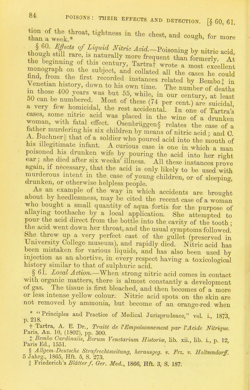 JLTnfweek.*''' -^g^' for more § 60. ^^ec^s of Liquid Nitric ^ac^.-PoisonW by nitric acid though stil rare is naturally more frequent thaf taerlv At the beginning of this century, Tartraf wrote a moS^ excellent monograph on the subject, and collated all the Tases he cou?d find, from the first recorded instances related by Bembo jln Venetian history, down to his own time. The number of dP^+V,^ m those 400 years was but 55, while, in our century at leas 60 can be numbered. Most of these (74 per cent) are suicWal a very few homicidal, the rest accidental In o^ of Ta tra's cases, some nitric acid was placed in the wine of a drunken woman, wi h fatal eflfect. Osenbruggen§ relates the case of a father murdering his six children by means of nitric acid; and 0. A. Buchnerll that of a soldier who poured acid into the mouth of his illegitimate infant. A curious case is one in which a man poisoned his drunken wife by pouring the acid into her rio-ht ear; she died after six weeks' illness. All these instances prove again, if necessary, that the acid is only likely to be used with murderous intent in the case of young children, or of sleeping drunken, or otherwise helpless people. As an example of the way in which accidents are brought about by heedlessness, may be cited the recent case of a woman who bought a small quantity of aqua fortis for the purpose of allaying toothache by a local application. She attempted to pour the acid direct from the bottle into the cavity of the tooth • the acid went down her throat, and the usual symptoms followed' She threw up a very perfect cast of the gullet (preserved in University College museum), and rapidly died. Nitric acid has been mistaken for various liquids, and has also been used by injection as an abortive, in every respect having a toxicological history similar to that of sulphuric acid. § 61. Local ^c/!io?z.—When strong nitric acid comes in contact with organic matters, there is almost constantly a development of gas. The tissue is first bleached, and then becomes of a more or less intense yellow colour. Nitric acid spots on the skin are not removed by ammonia, but become of an orange-red when * Principles and Practice of Medical Jurisprudence, vol. i., 1873, p. 218. ' + Tartra, A. E. Dr., TraiU de VEmpoisonnement par I'Acide Nitriaue. Pans, An. 10, (1802), pp. 300. ^ 2 X Bembo Cardinalis, Berum Venetarium Historice, lib. xii.. lib. i. p. 12 Paris Ed., 1551. ' ' ^ ' § Allgem-Deutsche Strafrechtszeitung, herausgeg. v. Frz. v. HoUundorfT. 5 Jahrg., 1865, Hft. 5, S. 273. d a II Friederich's Blatter f. Oer. Med., 1866, Hft. 3, S. 187.