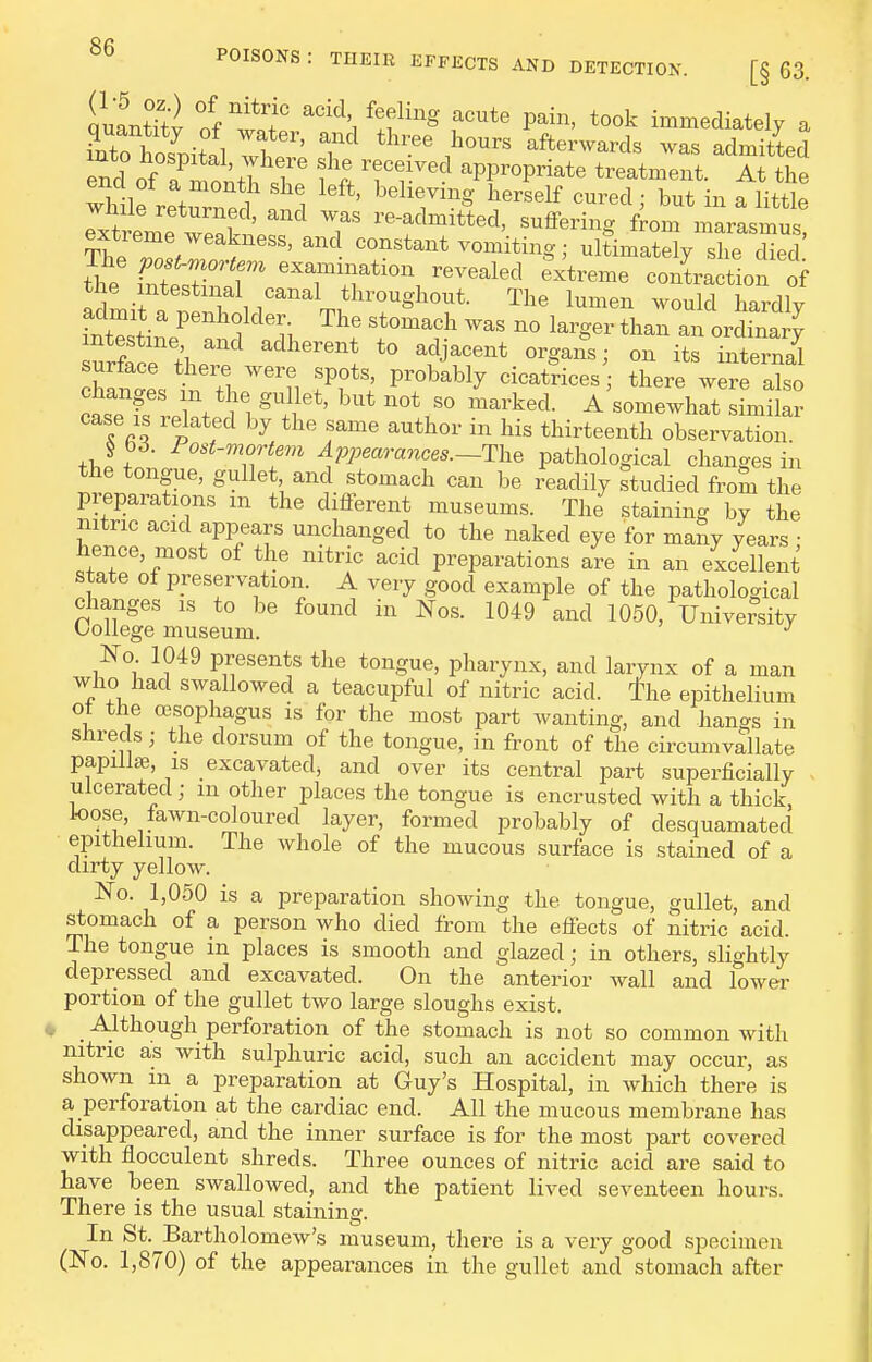quantity of wlf ^^^^ feeling acute pain, took immediately a ?nto Wn-fl 1 ' ^^^ afterwards was admitted into hospital, where she received appropriate treatment. 7t the while returned': ^ ''''' '''''^''^^ ^^^^' ^littie rxtreme wpnV ' T re-admitted, suffering from marasmus, Thp T/ ^^^ vomiting; ultimately she died tt int7rr ^^r\r'^'^ ^^^^^^^^^ conLction of the intestinal canal throughout. The lumen would hardly intestine and adherent to adjacent organs; on its internal surface ti.ere were spots, probably cicatrices there were also casTfs'relSt*! ^l'^' ^'somewhlt ^Ltkr case IS related by the same author in his thirteenth observation. § b6. Fost-mortem Appearances.-The pathological changes in the tongue, gullet and stomach can be readily studied from the pieparations m the different museums. The staining by the nitric acid appears unchanged to the naked eye for many years • hence, most of the nitric acid preparations are in an excellent state of preservation. A very good example of the pathological changes is to be found in Nos. 1049 and 1050, University Oollege museum. No 1049 presents the tongue, pharynx, and larynx of a man who had swallowed a teacupful of nitric acid, the epithelium ot the oesophagus is for the most part wanting, and hangs in shreds; the dorsum of the tongue, in front of the circumvallate papilia3, IS excavated, and over its central part superficially . ulcerated; m other places the tongue is encrusted with a thick, loose, fawn-coloured layer, formed probably of desquamated epithelium. The whole of the mucous surface is stained of a dirty yellow. N'o. 1,050 is a preparation showing the tongue, gullet, and stomach of a person who died from the effects of nitric acid. The tongue m places is smooth and glazed; in others, slightly depressed and excavated. On the anterior wall and lower portion of the gullet tAvo large sloughs exist. _ Although perforation of the stomach is not so common with nitric as with sulphuric acid, such an accident may occur, as shown in a preparation at Guy's Hospital, in which there is a perforation at the cardiac end. All the mucous membrane has disappeared, and the inner surface is for the most part covered with flocculent shreds. Three ounces of nitric acid are said to have been swallowed, and the patient lived seventeen hours. There is the usual staining. In St. Bartholomew's museum, there is a very good specimen (No. 1,870) of the appearances in the gullet and stomach after