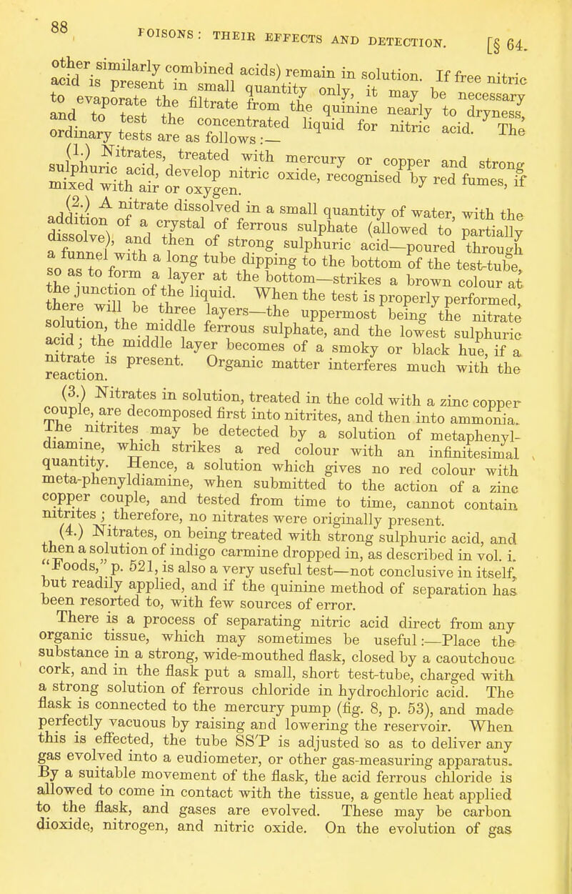 FOISONS : THEIR EFFECTS AND DETECTION. [§ 64. Other similarly combined acids) remain in solution Tf fr.. ^ •+ • (1.) Nitrates, treated with mercury or copper and ^fmncr ^ ''i*''^*^ dissolved in a small quantity of water with the Sot'vlndTr^' f f™^ f^P^^*^ to'^artiaU; a fuSVith f v.'*'^^- '^P^^™ acid-poured through so as to forrt . tube dipping to the bottom of the tesWube, so as to form a layer at the bottom-strikes a brown colour at the junction of the hquid. When the test is properly performed there will be three layers-the uppermost beLgTe Sate acM the ' '''T' ^^P^^^' l°--t sulphur : acid the middle layer becomes of a smoky or black hue, if a Reaction'' ^c^i ^^^^ the (3 ) Nitrates in solution, treated in the cold with a zinc copper couple, are decomposed first into nitrites, and then into ammonia. Ihe nitrites may be detected by a solution of metaphenyl- diamine, which strikes a red colour with an infinitesimal quantity. Jlence, a solution which gives no red colour with meta-phenyldiamine, when submitted to the action of a zinc copper couple, and tested from time to time, cannot contain \ a'- J^itrates were originally present. (4.) Nitrates, on being treated with strong sulphuric acid, and then a solution of mdigo carmine dropped in, as described in vol. i. ±oods p. 521, IS also a very useful test—not conclusive in itself, but readily applied, and if the quinine method of separation has been resorted to, with few sources of error. There is a process of separating nitric acid direct from any organic tissue, which may sometimes be usefulPlace the substance in a strong, wide-mouthed flask, closed by a caoutchouc cork, and m the flask put a small, short test-tube, charged with a strong solution of ferrous chloride in hydrochloric acid. The flask IS connected to the mercury pump (fig. 8, p. 53), and made perfectly vacuous by raising and lowering the reservoir. When this is eflFected, the tube SS'P is adjusted so as to deliver any gas evolved into a eudiometer, or other gas-measuring apparatus. By a suitable movement of the flask, the acid ferrous chloride is allowed to come in contact with the tissue, a gentle heat applied to the flask, and gases are evolved. These may be carbon dioxide, nitrogen, and nitric oxide. On the evolution of gas