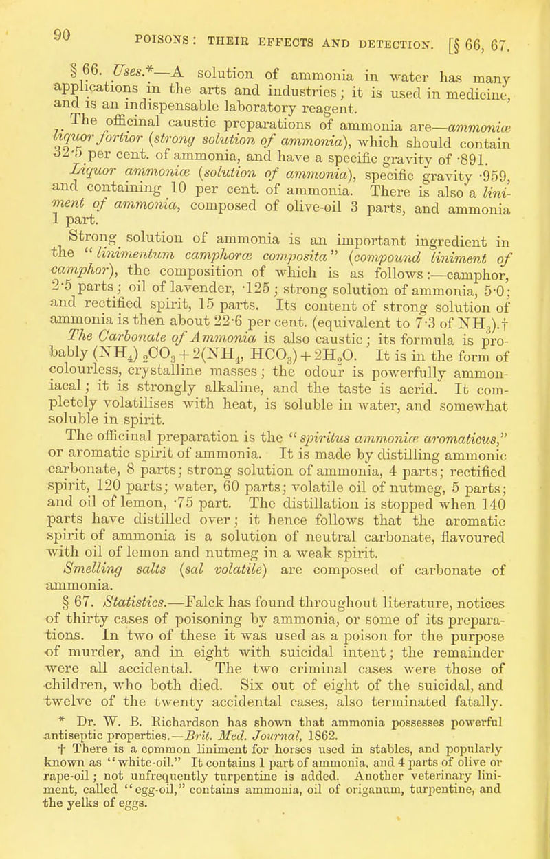 § 66. Uses.*—A solution of ammonia in water has many applications m the arts and industries; it is used in medicine, and is an indispensable laboratory reagent. The officinal caustic preparations of ammonia are—ammonia; iiquorjortior {strong solution of ammonia), which should contain per cent, of ammonia, and have a specific gravity of -891. Liquor ammonia} {solution of ammonia), specific gravity -959 -and containing 10 per cent, of ammonia. There is also a lini- ment of ammonia, composed of olive-oil 3 parts, and ammonia 1 part. Strong^ solution of ammonia is an important ingredient in the  linimentum camphoroi composita {compound liniment of camphor), the composition of which is as follows:—camphor, 2-5 parts; oil of lavender, -125; strong solution of ammonia, 6-0; and rectified spirit, 15 parts. Its content of strong solution of ammonia is then about 22-6 per cent, (equivalent to 7-3 of NHg).! The Carbonate of Ammonia is also caustic; its formula is pro- bably (NH,) 2CO3 -t- 2(NH4, HOO3) + 2H,0. It is in the form of colourless, crystalline masses; the odour is powerfully ammon- iacal; it is strongly alkaline, and the taste is acrid. It com- pletely volatilises with heat, is soluble in water, and somewhat soluble in spirit. The officinal preparation is the  sjnritus ammonice aromaticus, or aromatic spirit of ammonia. It is made by distilling ammonic carbonate, 8 parts; strong solution of ammonia, 4 parts; rectified spirit, 120 parts; water, 60 parts; volatile oil of nutmeg, 5 parts; and oil of lemon, -75 part. The distillation is stopped when 140 parts have distilled over; it hence follows that the aromatic spirit of ammonia is a solution of neutral carbonate, flavoured with oil of lemon and nutmeg in a weak spirit. Smelling salts {sal volatile) are composed of carbonate of ammonia. § 67. Statistics.—Falck has found throughout literature, notices of thirty cases of poisoning by ammonia, or some of its prepara- tions. In two of these it was used as a poison for the purpose of murder, and in eight with suicidal intent; the remainder were all accidental. The two criminal cases were those of children, who both died. Six out of eight of the suicidal, and twelve of the twenty accidental cases, also terminated fatally. * Dr. W. B. Eichardson has shown that ammonia possesses powerful antiseptic properties.—Med. Journal, 1862. t There is a common liniment for horses used in stables, and popularly known as white-oil. It contains 1 part of ammonia, and 4 jiarts of olive or rape-oil; not unfrequently turpentine is added. Another veterinary lini- ment, called egg-oil, contains ammonia, oil of origanum, turpentine, and the yelks of eggs.