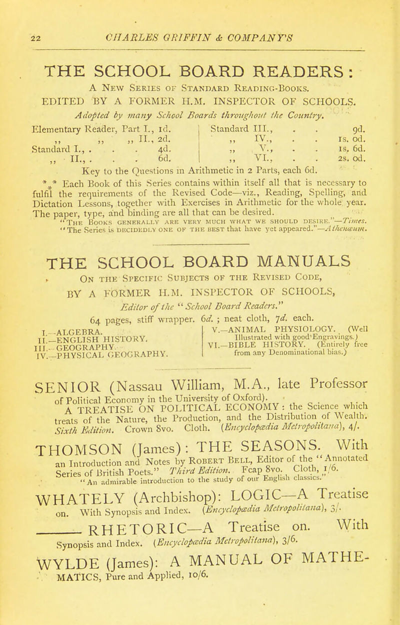 THE SCHOOL BOARD READERS : A New Series of Standard Reading-Books. EDITED T3Y A FORMER H.M. INSPECTOR OF SCHOOLS. Adopted by many School Boards throughout the Country, Standard III., . . gd. ,, IV., . . IS. od. v., . . IS, 6d. Elementary Reader, Part I., id. „ II., 2d. Standard I., . . . 4d. „ II., . . . 6d. ,, VI., . . 2s, od. Key to the Questions in Arithmetic in 2 Parts, each 6d. *^* Each Book of this Series contains within itself all that is necessary to fulfil the requirements of the Revised Code—viz., Reading, Spelling, and Dictation Lessons, together with Exercises in Arithmetic for the whole year. The paper, type, and binding are all that can be desired. The Books generai-i.y are very much what we should desire.—T'/ww. The Series Ls decidedly one of the best that have yet appeared.—Athenautn. THE SCHOOL BOARD MANUALS On the Specific Subjects of the Revised Code, BY A FORMER H.M. INSPECTOR OF SCHOOLS, Editor of the  School Board Readers. 64 pages, stiff wrapper, (id. ; neat cloth, ^d. each T. -ALGEBRA. II.—ENGLISH HISTORY. III. - GEOGRAPHY. IV. —PHYSICAL GEOGRAPHY. v.—ANIMAL PHYSIOLOGY. (Well Ilhistrated with good'Engravings.) VI.—BIBLE HISTORY. (Entirely free from any Denominational bias.) SENIOR (Nassau William, M.A., late Professor of Political Economy in the University of Oxford). . ^ . ... A TREATISE ON POLITICAL ECONOMY : the Science which treats of the Nature, the Production, and the Distribution of Wealth. Sixth Edition. Crown 8vo. Cloth. {Encyclopedia Mclropohtaua), 4/. THOMSON (James): THE SEASONS. With an Introduction and Notes by Robert Bell, Editor of the  Annotated Series of British Poets. Third Editw?,. Fcap 8vo. Cloth, 1/6. • An admirable introduction to the study of our Engh.sh classics. WHATELY (Archbishop): LOGIC—A Treatise on. With Synopsis and Index. {Encyclopedia Melropohtand), 3/. RHETORIC—A Treatise on. With Synopsis and Index. {Encyclopcedia Mclropolitana), 3/6. WYLDE (James): A MANUAL OF MATHE- MATICS, Pure and Applied, 10/6.