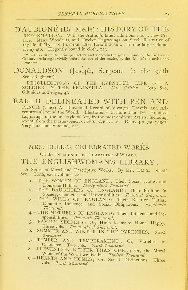D'AUBIGNE (Dr. Merle): HISTORY OF THE REFORiVrATION. With the Author's latest additions and a new Pre- face. Many Woodcuts, and Twelve Engravings on Steel, illustrative of the life of Martin Luther, after Lauouchere. In one large volume. Demy 4to. Elegantly bound in cloth, 21/.  In this edition the principal actors and scenes in the great drama of the Sixteenth] Century are brought vividly before the eye of the reader, by the skill of the artist and Engraver. DONALDSON (Joseph, Sergeant in the 94th Scots Regiment): RECOLLECTIONS OF THE ElVENTFUL LIFE OF A SOLDIER IN THE PENINSULA. Neio Edition. Fcap 8vo. Gilt sides and edges, 4/. EARTH DELINEATED WITH PEN AND PENCIL (The): An Illustrated Record of Voyages, Travels, and Ad- ventures all round the World. Illustrated with more than Two Hundre^l Engravings in the first style of Art, by the most eminent Artists, including several from the master-pencil of Gustave Dorb. Demy 4to, 750 pages. Very handsomely bound, 21/. MRS. ELLIS'S CELEBRATED WORKS On the Influence and Character of Women. THE ENGLISHWOMAN'S LIBRARY: A Series of Moral and Descriptive Works. By Mrs. Ellis. Smal? 8vo, Cloth, each volume, 2/6. 1. —THE WOMEN OF ENGLAND: Their Social Duties and Domestic Habits. T/iiriy-ninth I'Jiomand. 2. —THE DAUGHTERS OF ENGLAND: Their Position fn Society, Character, and Responsibilities. Twentieth Thousand 3. —THE WIVES OF ENGLAND: Their Relative Duties, Domestic Influence, and Social Obligations. Eighteenth Thousand. 4. —THE MOTHERS OF ENGLAND : Their Influence and Re- sponsibilities. Twentieth Thousand. 5. -FAMILY SECRETS; Or, Hints to make Home Happ)-. Three vols. Twenty-third Thousand. 6. -SUMMER AND WINTER IN THE PYRENEES. Tenth Thousand. 7. —TEMPER AND TEMPERAMENT ; Or, Varieties of Character. Two vols. 2 enth Thousand. 8. -PREVENTION BETTER THAN CURE; Or, the Moral Wants of the World we live in. Tvel]th Thousand. 9. -HEARTS AND HOMES; Or, Social Distinctions. Three vols. Tenth Thousand.
