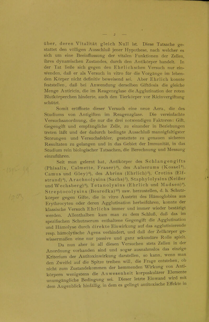 über, deren Vitalität gleich Null ist. Diese Tatsache ge- stattet den völligen Ausschluß jener Hypothese, nach welcher es sich um eine Beeinflussung der vitalen Funktionen der Zellen, ihres dynamischen Zustandes, durch den Antikörper handelt. In der Tat ließe sich gegen den Ehrl ich sehen Versuch nur ein- wenden, daß er als Versuch in vitro für die Vorgänge im leben- den Körper nicht definitiv beweisend sei. Aber Ehrlich konnte feststellen, daß bei Anwendung derselben Giftdosis die gleiche Menge Antiricin, die im Reagenzglase die Agglutination der roten Blutkörperchen hinderte, auch den Tierkörper vor Ricinvergiftung schützt. Somit eröffnete dieser Versuch eine neue Aera, die des Studiums von Antigiften im Reagenzglase. Die vereinfachte Versuchsanordnung, die nur die drei notwendigen Faktoren: Gift, Gegengift und empfängliche Zelle, zu einander in Beziehungen treten läßt und der dadurch bedingte Ausschluß mannigfaltigster Störungen und Versuchsfehler, gestattete zu genauen sicheren Resultaten zu gelangen und in das Gebiet der Immunität, in das Studium rein biologischer Tatsachen, die Berechnung und Messung einzuführen. Seit man gelernt hat, Antikörper des Schlangengifts (Phisalix, Calmette, Fräser)^), des Aalserums (KosseP), Camus und Gley)^), des Abrins (Ehrlich)^), Crotins (Elf- strand) *'), Arachnolysins (Sachs)^), Staphylolysins (Neißer und Wechsberg)s), Tetanolysins (Ehrlich und Madsen)^), Streptocolysins (Besredka)!<>) usw. herzustellen, d. h. Schutz- körper gegen Gifte, die in vitro Austritt des Hämoglobins aus Erythrocyten oder deren Agglutination herbeiführen, konnte der klassische Versuch Ehrlichs immer und immer wieder bestätigt werden. Allenthalben kam man zu dem Schluß, daß das im spezifischen Schutzserum enthaltene Gegengift die Agglutination und Hämolyse durch direkte Einwirkung auf das agglutinierende resp. hämolytische Agens verhindert, und daß der Zellkörper ge- wissermaßen eine nur passive und ganz sekundäre Rolle spielt. Da nun aber in all diesen Versuchen stets Zellen in der Anordnung vorhanden sind und sogar ausnahmslos das einzige Kriterium der Antitoxin Wirkung darstellen, so kann, wenn man den Zweifel auf die Spitze treiben will, die Frage entstehen, ob nicht zum Zustandekommen der hemmenden Wirkung von Anti- körpern wenigstens die Anwesenheit korpuskulärer Elemente unumgängliche Bedingung sei. Dieser letzte Einwand wird mit dem Augenblick hinfällig, in dem es gelingt antitoxische Effekte in I