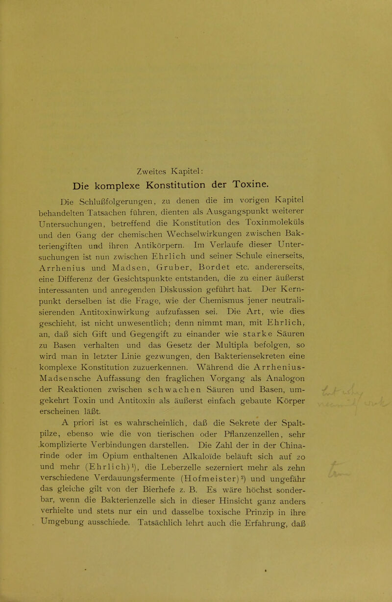 Die komplexe Konstitution der Toxine. Die Schlußfolgerungen, zu denen die im vorigen Kapitel behandelten Tatsachen führen, dienten als Ausgangspunkt weiterer Untersuchungen, betreffend die Konstitution des Toxinmoleküls und den Gang der chemischen Wechselwirkungen zwischen Bak- teriengiften und ihren Antikörpern. Im Verlaufe dieser Unter- suchungen ist nun zwischen Ehrlich und seiner Schule einerseits, Arrhenius und Madsen, Gruber, Bordet etc. andererseits, eine Differenz der Gesichtspunkte entstanden, die zu einer äußerst interessanten und anregenden Diskussion geführt hat. Der Kern- punkt derselben ist die Frage, wie der Chemismus jener neutrali- sierenden Antitoxinwirkung aufzufassen sei. Die Art, wie dies geschieht, ist nicht unwesentlich; denn nimmt man, mit Ehrlich, an, daß sich Gift und Gegengift zu einander wie starke Säuren zu Basen verhalten und das Gesetz der Multipla befolgen, so wird man in letzter Linie gezwungen, den Bakteriensekreten eine komplexe Konstitution zuzuerkennen. Während die Arrhenius- Madsensche Auffassung den fraglichen Vorgang als Analogon der Reaktionen zwischen schwachen Säuren und Basen, um- gekehrt Toxin und Antitoxin als äußerst einfach gebaute Körper erscheinen läßt. A priori ist es wahrscheinlich, daß die Sekrete der Spalt- pilze, ebenso wie die von tierischen oder Pflanzenzellen, sehr komplizierte Verbindungen darstellen. Die Zahl der in der China- rinde oder im Opium enthaltenen Alkaloi'de beläuft sich auf 20 und mehr (Ehrlich)»), die Leberzelle sezerniert mehr als zehn verschiedene Verdauungsfermente (Hofmeister)^) und ungefähr das gleiche gilt von der Bierhefe z. B. Es wäre höchst sonder- bar, wenn die Bakterienzelle sich in dieser Hinsicht ganz anders verhielte und stets nur ein und dasselbe toxische Prinzip in ihre Umgebung ausschiede. Tatsächlich lehrt auch die Erfahrung, daß