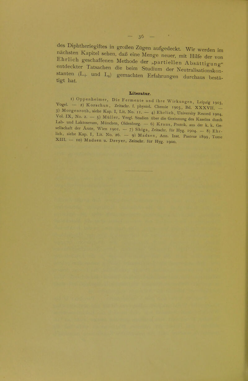 des Diphtheriegiftes in großen Zügen aufgedeckt. Wir werden im nächsten Kapitel sehen, daß eine Menge neuer, mit Hilfe der von Ehrlich geschaffenen Methode der „partiellen Absättigun^ entdeckter Tatsachen die beim Studium der Neutralisationskon- stanten (L+ und Lo) gemachten Erfahrungen durchaus bestä- tigt hat. Literatur. I) Oppenheimer, Die Fermente und ihre Wirkungen, Leipzig 1903, Vogel. — 2) Korschun, Zeitschr. f. physiol. Chemie 1903, Bd XXXVII - 3) Morgenroth, siehe Kap. I, Lit. No. 11. _ 4) Ehrlich, University Record 1904, Vol. IX, No. 2. _ 5) Müller, Vergl. Studien über die Gerinnung des Kaseins durch Lab- und Laktoserum, München, Oldenburg. - 6) Kraus. Protok. aus der k k Ge- sellschaft der Arzte, Wien 1901. - 7) Shiga, Zeitschr. für Hyg. 1904. - 8) Ehr- hch, siehe Kap. I, Lit. No. 26. - 9) Madsen, Ann. Inst. Pasteur 1899, Tome XIIL — 10) Madsen u. Dreyer, Zeitschr. für Hyg. 1900.
