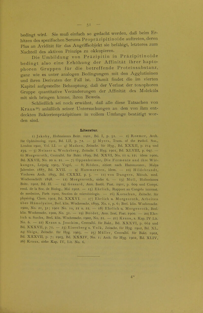 bedingt wird. Sie muß einfach so gedacht werden, daß beim Er- hitzen des spezifischen Serums Propräzipitinoide auftreten, deren Plus an Avidität für das AngrifFsobjekt sie befähigt, letzteres zum Nachteil des aktiven Prinzips zu okkupieren. Die Umbildung von Präzipitin in Präzipitinoide bedingt also eine Erhöhung der Affinität ihrer hapto- phoren Gruppen für die betreffende Proteinsubstanz, ganz wie es unter analogen Bedingungen mit den Agglutininen und ihren Derivaten der Fall ist. Damit findet die im vierten Kapitel aufgestellte Behauptung, daß der Verlust der toxophoren Gruppe quantitative Veränderungen der Affinität des Moleküls mit sich bringen könne, ihren Beweis. Schließlich sei noch erwähnt, daß alle diese Tatsachen von Kraus2*^) anläßlich seiner Untersuchungen an den von ihm ent- deckten Bakterienpräzipitinen in vollem Umfange bestätigt wor- den sind. Literatur. i) Jakoby, Hofmeisters Beitr. igoi, Bd. I, p. 51. — 2) Roemer, Arch. für Ophtalmolog. 1901, Bd. LH, p. 72. — 3) Myers, Trans, of tlie Pathol. Soc, London 1900, Vol. LI. — 4) Madsen, Zeitschr. für Hyg., Bd. XXXII, p. 214 und 239. — 5) Neisser u. Wechsberg, Zeitschr. f. Hyg. 1901, Bd. XLVIII, p. 697. — 6) Morgenroth, Centralbl. für Bakt. 1899, Bd. XXVI, No. 11 u. 12; idem 1900, Bd. XXVII, No. 20 u. 21. — 7) Oppenheimer, Die Fermente und ihre Wir- kungen, Leipzig 1903, Vogel. — 8) Röden, zitiert nach Hammarsten, Malys Jahresber. 1887, Bd. XVII. — 9) Hammarsten, idem. — 10) Hildebrandt, Virchows Arch. 1893, Bd. CXXXI, p. 5. — 11) von Dungern, Münch, med. Wochenschrift 1898. — 12) Morgenroth, siehe 6. — 13) Moll, Hofmeisters Beitr. 1902, Bd. II. — 14) Gessard, Ann. Instit. Fast. 1901, p. 609 und Compt. rend. de la Soc. de Biolog., Mai 1902. — 15) Ehrlich, Rapport au Congres inlcrnat. de medecine, Paris 1900, Section de microbiologie. — 16) Korschun, Zeitschr. für physiolog. Chem. 1902, Bd. XXXVL — 17) Ehrlich u. Morgenroth, Arbeiten über Hämolysine, Berl. klin. Wochenschr. 1899, No. i, p. 6; Berl. klin. Wochenschr. 1900, No. 21, 31; 1901 No. 10, 21 u. 22. — 18) Ehrlich u. Morgenroth, Berl. klin. Wochenschr. 1900, No. 31. — 19) Bordet, Ann. Inst. Fast. 1900. — 20) Ehr- lich u. Sachs, Berl. klin. Wochenschr. 1902, No. 21. — 21) Kraus, s. Kap. IV Lit. No. 6. — 22) Kraus u. Joachim, Centralbl. für Bakt., Bd. XXXVI, p. 662 und Bd. XXXVII, p. 71. — 23) Eisenberg u. Volk, Zeitschr. für Hyg. 1902, Bd. XL. 24) Shiga, Zeitschr. für Hyg. 1903. — 25) Müller, Centralbl. für Bakt. 1902, Bd. XXXVII, p. 7; 1903, Bd. XXXIV, No. i; Arch. für Hyg. 1902, Bd. XLIV. 26) Kraus, siehe Kap. IV, Lit. No. 6. 4*