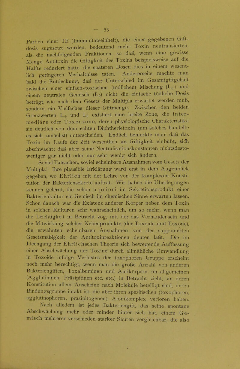 Partien einer IE (Immunitätseinheit), die einer gegebenen Gift- dosis zugesetzt wurden, bedeutend mehr Toxin neutralisierten, als die nachfolgenden Fraktionen, so daß, wenn eine gewisse Menge Antitoxin die Giftigkeit des Toxins beispielsweise auf die Hälfte reduziert hatte, die späteren Dosen dies in einem wesent- lich geringeren Verhältnisse taten. Andererseits machte man bald die Entdeckung, daß der Unterschied im Gesamtgiftgehalt zwischen einer einfach-toxischen (tödlichen) Mischung (L+) und einem neutralen Gemisch (Lq) nicht die einfache tödliche Dosis beträgt, wie nach dem Gesetz der Multipla erwartet werden muß, sondern ein Vielfaches dieser Giftmenge. Zwischen den beiden Grenzwerten L+ und Lq existiert eine breite Zone, die inter- mediäre oder Toxonzone, deren physiologische Charakteristika sie deutlich von dem echten Diphtherietoxin (um solches handelte es sich zunächst) unterscheiden. Endlich bemerkte man, daß das Toxin im Laufe der Zeit wesentlich an Giftigkeit einbüßt, sicTi abschwächt; daß aber seine Neutralisationskonstanten nichtsdesto- weniger gar nicht oder nur sehr wenig sich ändern. Soviel Tatsachen, soviel scheinbare Ausnahmen vom Gesetz der Multipla! Ihre plausible Erklärung ward erst in dem Augenblick gegeben, wo Ehrlich mit der Lehre von der komplexen Konsti- tution der Bakteriensekrete auftrat. Wir haben die Überlegungen kennen gelernt, die schon a priori im Sekretionsprodukt einer Bakterienkultur ein Gemisch im chemischen Sinne erwarten lassen. Schon danach war die Existenz anderer Körper neben dem Toxin in solchen Kulturen sehr wahrscheinlich, um so mehr, wenn man die Leichtigkeit in Betracht zog, mit der das Vorhandensein und die Mitwirkung solcher Nebenprodukte (der Toxoide und Toxone), die erwähnten scheinbaren Ausnahmen von der supponierten Gesetzmäßigkeit der Antitoxinreaktionen deuten läßt. Die im Ideengang der Ehrlichschen Theorie sich bewegende Auffassung einer Abschwächung der Toxine durch allmähliche Umwandlung in Toxoide infolge Verlustes der toxophoren Gruppe erscheint noch mehr berechtigt, wenn man die große Anzahl von anderen Bakteriengiften, Toxalbuminen und Antikörpern im allgemeinen (Agglutininen, Präzipitinen etc. etc.) in Betracht zieht, an deren Konstitution allem Anscheine nach Moleküle beteiligt sind, deren Bindungsgruppe intakt ist, die aber ihren spezifischen (toxophoren, agglutinopboren, präzipitogenen) Atomkomplex verloren haben. Nach alledem ist jedes Bakteriengift, das seine spontane Abschwächung mehr oder minder hinter sich hat, einem Ge- misch mehrerer verschieden starker Säuren vergleichbar, die also