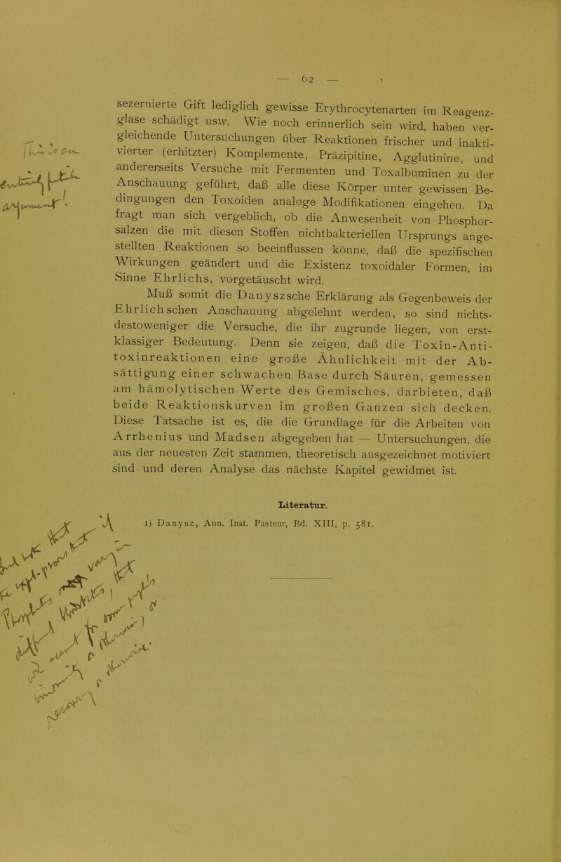 sezernierte Gift lediglich gewisse Erythrocytenarten im Reagenz- glase schädigt usw. Wie noch erinnerlich sein wird, haben ver- gleichende Untersuchungen über Reaktionen frischer und inakti- vierter (erhitzter) Komplemente, Präzipitine, Agglutinine, und andererseits Versuche mit Fermenten und Toxalbuminen zu der Anschauung geführt, daß alle diese Körper unter gewissen Be- dingungen den Toxoiden analoge Modifikationen eingehen. Da fragt man sich vergeblich, ob die Anwesenheit von Phosphor- salzen die mit diesen Stoffen nichtbakteriellen Ursprungs ange- stellten Reaktionen so beeinflussen könne, daß die spezifischen Wirkungen geändert und die Existenz toxoidaler Formen, im Sinne Ehrlichs, vorgetäuscht wird. Muß somit die Danyszsche Erklärung als Gegenbeweis der Ehrlich sehen Anschauung abgelehnt werden, so sind nichts- destoweniger die Versuche, die ihr zugrunde liegen, von erst- klassiger Bedeutung. Denn sie zeigen, daß die Toxin-Anti- toxinreaktionen eine große Ähnlichkeit mit der Ab- sättigung einer schwachen Base durch Säuren, gemessen am hämolytischen Werte des Gemisches, darbieten, daß beide Reaktionskurven im großen Ganzen sich decken. Diese Tatsache ist es, die die Grundlage für die Arbeiten von Arrhenius und Madsen abgegeben hat — Untersuchungen, die aus der neuesten Zeit stammen, theoretisch ausgezeichnet motiviert sind und deren Analyse das nächste Kapitel gewidmet ist. Literatur. I) Danysz, Ann. Inst. Pasteur, Bd. XIII, p. 581.