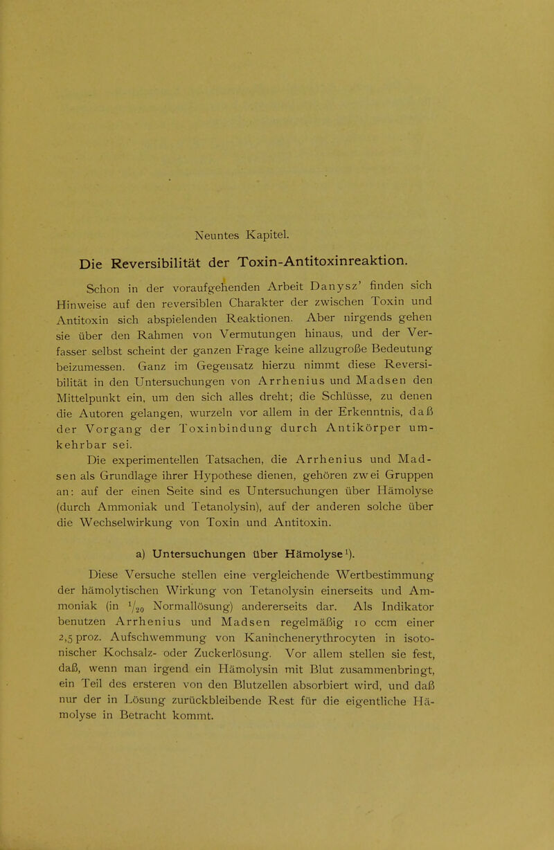 Neuntes Kapitel. Die Reversibilität der Toxin-Antitoxinreaktion. Schon in der voraufgehenden Arbeit Danysz' finden sich Hinweise auf den reversiblen Charakter der zwischen Toxin und Antitoxin sich abspielenden Reaktionen. Aber nirgends gehen sie über den Rahmen von Vermutungen hinaus, und der Ver- fasser selbst scheint der ganzen Frage keine allzugroße Bedeutung beizumessen. Ganz im Gegensatz hierzu nimmt diese Reversi- bilität in den Untersuchungen von Arrhenius und Madsen den Mittelpunkt ein, um den sich alles dreht; die Schlüsse, zu denen die Autoren gelangen, wurzeln vor allem in der Erkenntnis, daß der Vorgang der Toxinbindung durch Antikörper um- kehrbar sei. Die experimentellen Tatsachen, die Arrhenius und Mad- sen als Grundlage ihrer Hypothese dienen, gehören zwei Gruppen an: auf der einen Seite sind es Untersuchungen über Hämolyse (durch Ammoniak und Tetanolysin), auf der anderen solche über die Wechselwirkung von Toxin und Antitoxin. a) Untersuchungen über Hämolyse^). Diese Versuche stellen eine vergleichende Wertbestimmung der hämolytischen Wirkung von Tetanolysin einerseits und Am- moniak (in Y20 Normallösung) andererseits dar. Als Indikator benutzen Arrhe nius und Madsen regelmäßig 10 ccm einer 2,5 proz. Aufschwemmung von Kaninchenerythrocyten in isoto- nischer Kochsalz- oder Zuckerlösung. Vor allem stellen sie fest, daß, wenn man irgend ein Hämolysin mit Blut zusammenbringt, ein Teil des ersteren von den Bhitzellen absorbiert wird, und daß nur der in Lösung zurückbleibende Rest für die eigentliche Hä- molyse in Betracht kommt.