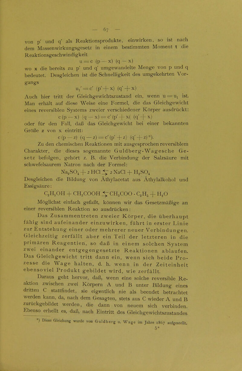 von p' und q' als Reaktionsprodukte, einwirken, so ist nach dem Massen Wirkungsgesetz in einem bestimmten Moment t die Reaktionsgeschwindigkeit u = c (p — x) (q — x) wo X die bereits zu p' und q' umgewandelte Menge von p und q bedeutet. Desgleichen ist die Schnelligkeit des umgekehrten Vor- gangs ui' = c' (p +x) (q' + x) . Auch hier tritt der Gleichgewichtszustand ein, wenn u = Ui ist Man erhält auf diese Weise eine Formel, die das Gleichgewicht eines reversiblen Systems zweier verschiedener Körper ausdrückt: c(p —x) (q — x) c (p + x{ (q'-fx) oder für den Fall, daß das Gleichgewicht bei einer bekannten Größe z von x eintritt: c(p —z) (q — z) = C (p 4-z) (q' + z)*). Zu den chemischen Reaktionen mit ausgesprochen reversiblem Charakter, die dieses sogenannte Guldberg-Wagesche Ge- setz befolgen, gehört z. B. die Verbindung der Salzsäure mit schwefelsaurem Natron nach der Formel: Na^SO^ + 2 HCl 2 NaCl -f- H^SO^ Desgleichen die Bildung von Äthylacetat aus Äthylalkohol und Essigsäure: C2H5OH + CH3COOH 4: CH3COO . C2H5 -f- H2O Möglichst einfach gefaßt, können wir das Gesetzmäßige an einer reversiblen Reaktion so ausdrücken: Das Zusammentreten zweier Körper, die überhaupt fähig sind aufeinander einzuwirken, führt in erster Linie zur Entstehung einer oder mehrerer neuer Verbindungen. Gleichzeitig zerfällt aber ein Teil der letzteren in die primären Reagentien, so daß in einem solchen System zwei einander entgegengesetzte Reaktionen ablaufen. Das Gleichgewicht tritt dann ein, wenn sich beide Pro- zesse die Wage halten, d. h. wenn in der Zeiteinheit ebensoviel Produkt gebildet wird, wie zerfällt. Daraus geht hervor, daß, wenn eine solche reversible Re- aktion zwischen zwei Körpern A und B unter Bildung eines dritten C stattfindet, sie eigentlich nie als beendet betrachtet werden kann, da, nach dem Gesagten, stets aus C wieder A und B zurückgebildet werden, die dann von neuem sich verbinden. Ebenso erhellt es, daß, nach Eintritt des Gleichgewichtszustandes *) Diese Gleichung wurde von Guldberg u. Wage im Jahre 1867 aufgestellt.