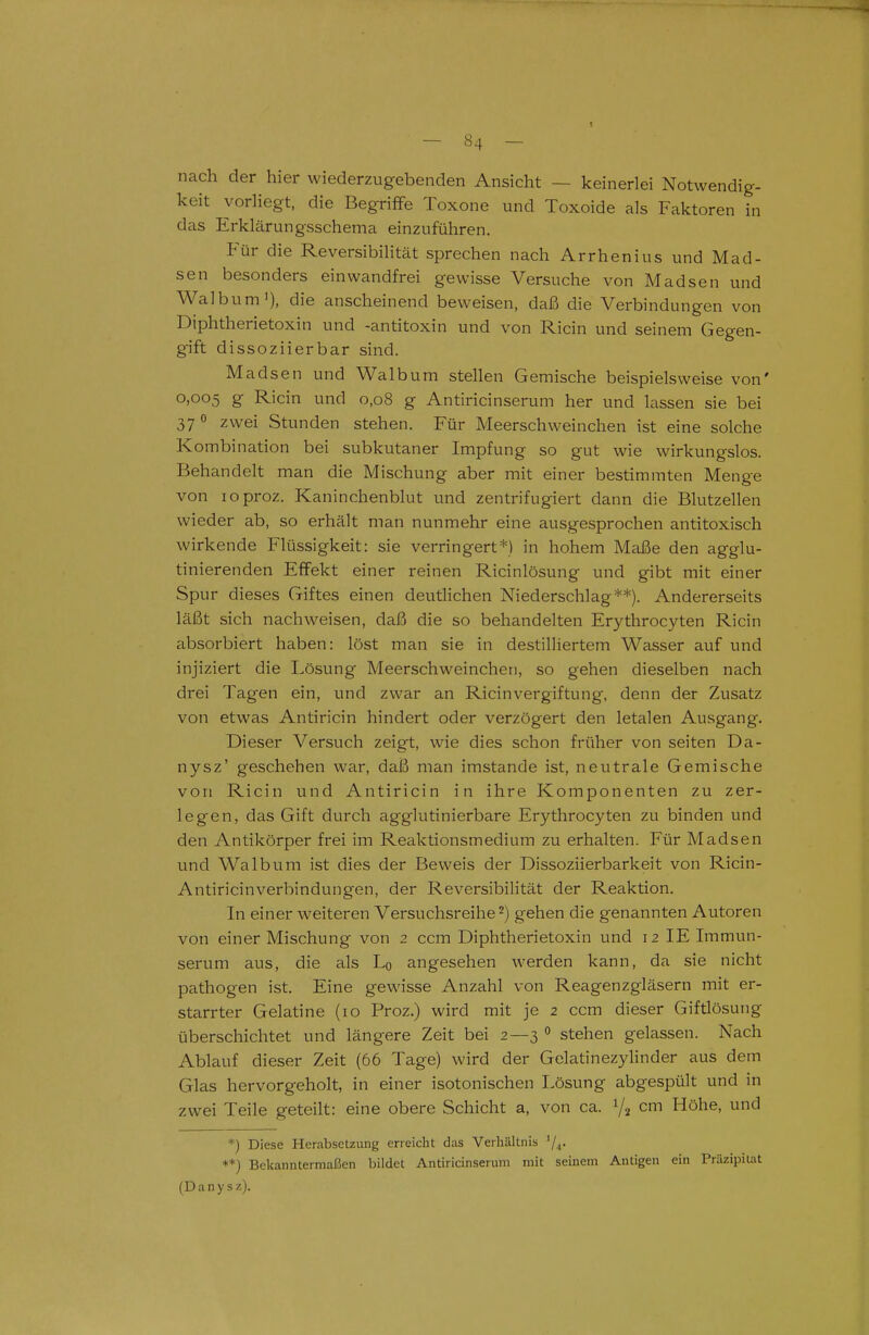 nach der hier wiederzugebenden Ansicht — keinerlei Notwendig- keit vorliegt, die Begriffe Toxone und Toxoide als Faktoren in das Erklärungsschema einzuführen. Für die Reversibilität sprechen nach Arrhenius und Mad- sen besonders einwandfrei gewisse Versuche von Madsen und Walbum'), die anscheinend beweisen, daß die Verbindungen von Diphtherietoxin und -antitoxin und von Ricin und seinem Gegen- gift dissoziierbar sind. Madsen und Walbum stellen Gemische beispielsweise von' 0,005 g Ricin und 0,08 g Antiricinserum her und lassen sie bei 37 0 zwei Stunden stehen. Für Meerschweinchen ist eine solche Kombination bei subkutaner Impfung so gut wie wirkungslos. Behandelt man die Mischung aber mit einer bestimmten Menge von loproz. Kaninchenblut und zentrifugiert dann die Blutzellen wieder ab, so erhält man nunmehr eine ausgesprochen antitoxisch wirkende Flüssigkeit: sie verringert*) in hohem Maße den agglu- tinierenden Effekt einer reinen Ricinlösung und gibt mit einer Spur dieses Giftes einen deuthchen Niederschlag**). Andererseits läßt sich nachweisen, daß die so behandelten Erythrocyten Ricin absorbiert haben: löst man sie in destilliertem Wasser auf und injiziert die Lösung Meerschweinchen, so gehen dieselben nach drei Tagen ein, und zwar an Ricinvergiftung, denn der Zusatz von etwas Antiricin hindert oder verzögert den letalen Ausgang. Dieser Versuch zeigt, wie dies schon früher von Seiten Da- nysz' geschehen war, daß man imstande ist, neutrale Gemische von Ricin und Antiricin in ihre Komponenten zu zer- legen, das Gift durch agglutinierbare Erythrocyten zu binden und den Antikörper frei im Reaktionsmedium zu erhalten. Für Madsen und Walbum ist dies der Beweis der Dissoziierbark ei t von Ricin- AntiricinVerbindungen, der Reversibilität der Reaktion. In einer weiteren Versuchsreihe 2) gehen die genannten Autoren von einer Mischung von 2 ccm Diphtherietoxin und 12 IE Immun- serum aus, die als Lq angesehen werden kann, da sie nicht pathogen ist. Eine gewisse Anzahl von Reagenzgläsern mit er- starrter Gelatine (10 Proz.) wird mit je 2 ccm dieser Giftlösung überschichtet und längere Zeit bei 2—3 » stehen gelassen. Nach Ablauf dieser Zeit (66 Tage) wird der Gelatinezylinder aus dem Glas hervorgeholt, in einer isotonischen Lösung abgespült und in zwei Teile geteilt: eine obere Schicht a, von ca. ^2 cm Höhe, und *) Diese Herabsetzung erreicht das Verhältnis ^/^. **) Bekanntermaßen bildet Antiricinserum mit seinem Antigen ein Präzipitat (D a n y s z).