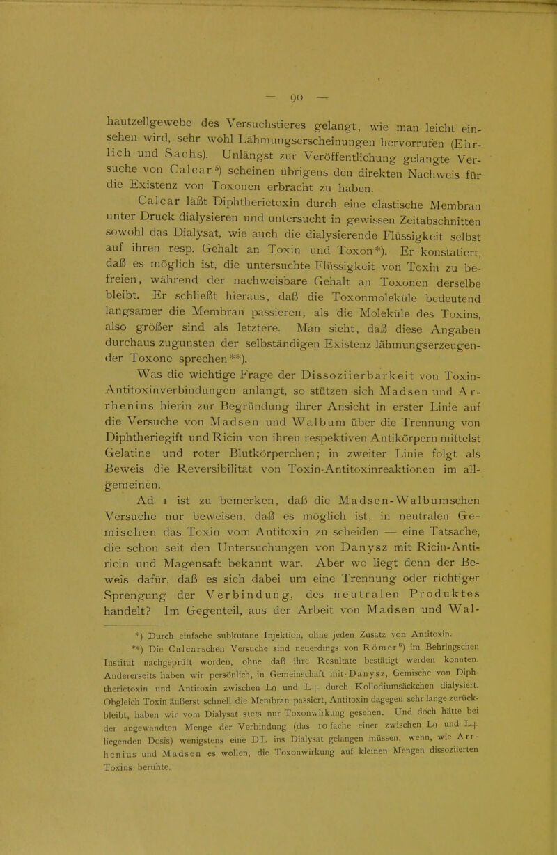hautzellgewebe des Versuchstieres gelangt, wie man leicht ein- sehen wird, sehr wohl Lähmungserscheinungen hervorrufen (Ehr- lich und Sachs). Unlängst zur Veröffentlichung gelangte Ver- suche von Calcarä) scheinen übrigens den direkten Nachweis für die Existenz von Toxonen erbracht zu haben. Calcar läßt Diphtherietoxin durch eine elastische Membran unter Druck dialysieren und untersucht in gewissen Zeitabschnitten sowohl das Dialysat, wie auch die dialysierende Flüssigkeit selbst auf ihren resp. Gehalt an Toxin und Toxon*). Er konstatiert, daß es möglich ist, die untersuchte Flüssigkeit von Toxin zu be- freien, während der nachweisbare Gehalt an Toxonen derselbe bleibt. Er schließt hieraus, daß die Toxonmoleküle bedeutend langsamer die Membran passieren, als die Moleküle des Toxins, also größer sind als letztere. Man sieht, daß diese Angaben durchaus zugunsten der selbständigen Existenz lähmungserzeugen- der Toxone sprechen**). Was die wichtige Frage der Dissoziierbarkeit von Toxin- Antitoxinverbindungen anlangt, so stützen sich Madsen und Ar- rhenius hierin zur Begründung ihrer Ansicht in erster Linie auf die Versuche von Madsen und Walbum über die Trennung von Diphtheriegift und Ricin von ihren respektiven Antikörpern mittelst Gelatine und roter Blutkörperchen; in zweiter Linie folgt als Beweis die Reversibilität von Toxin-Antitoxinreaktionen im all- gemeinen. Ad I ist zu bemerken, daß die Madsen-Walbumschen Versuche nur beweisen, daß es möglich ist, in neutralen Ge- mischen das Toxin vom Antitoxin zu scheiden — eine Tatsache, die schon seit den Untersuchungen von Danysz mit Ricin-Anti- ricin und Magensaft bekannt war. Aber wo Hegt denn der Be- weis dafür, daß es sich dabei um eine Trennung oder richtiger Sprengung der Verbindung, des neutralen Produktes handelt? Im Gegenteil, aus der Arbeit von Madsen und Wal- *) Durch einfache subkutane Injektion, ohne jeden Zusatz von Antitoxin. **) Die Calcarschen Versuche sind neuerdings von Römer'') im Behringschen Institut nachgeprüft worden, ohne daß ihre Resuhate bestätigt werden konnten. Andererseits haben wir persönhch, in Gemeinschaft mit-Danysz, Gemische von Diph- therietoxin und Antitoxin zwischen Lq und L+ durch Kollodiumsäckchen dialysiert. Obgleich Toxin äußerst schnell die Membran passiert, Antitoxin dagegen sehr lange zurück- bleibt, haben wir vom Dialysat stets nur Toxonwirkung gesehen. Und doch hätte bei der angewandten Menge der Verbindung (das lo fache einer zwischen Lo und L+ liegenden Dosis) wenigstens eine DL ins Dialysat gelangen müssen, wenn, wie Arr- henius und Madsen es wollen, die Toxonwirkung auf kleinen Mengen dissoziierten Toxins beruhte.