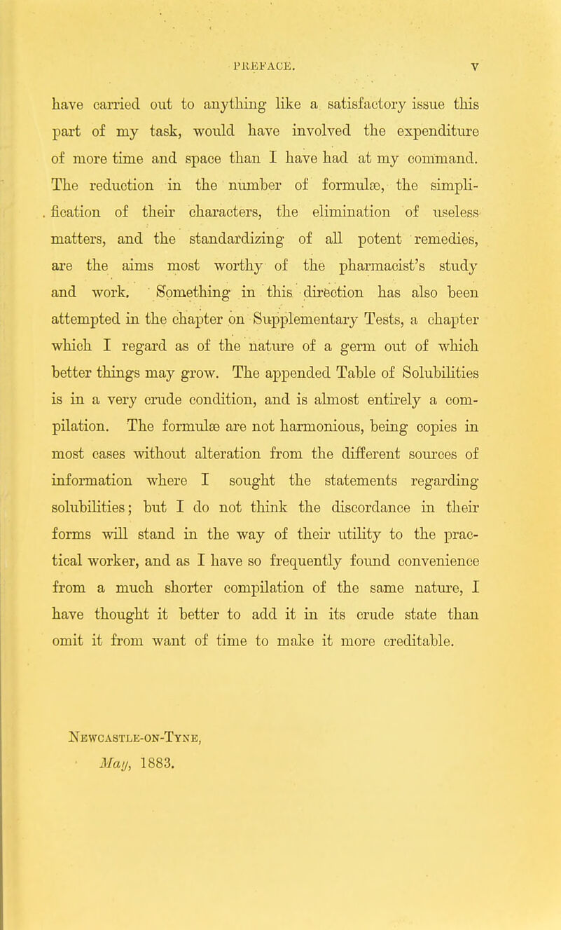 have carried out to anything like a satisfactory issue this part of my task, would have involved the expenditure of more time and space than I have had at my command. The reduction in the number of formulae, the simpli- fication of their characters, the elimination of useless matters, and the standardizing of all potent remedies, are the aims most worthy of the pharmacist's study and work. Something in this direction has also been attempted in the chapter on Supplementary Tests, a chapter which I regard as of the nature of a germ out of which better things may grow. The appended Table of Solubilities is in a very crude condition, and is almost entirely a com- pilation. The formulae are not harmonious, being copies in most cases without alteration from the different sources of information where I sought the statements regarding solubilities; but I do not think the discordance in their forms will stand in the way of their utility to the prac- tical worker, and as I have so frequently found convenience from a much shorter compilation of the same nature, I have thought it better to add it in its crude state than omit it from want of time to make it more creditable. Newcastle-on-Tyne, May, 1883.