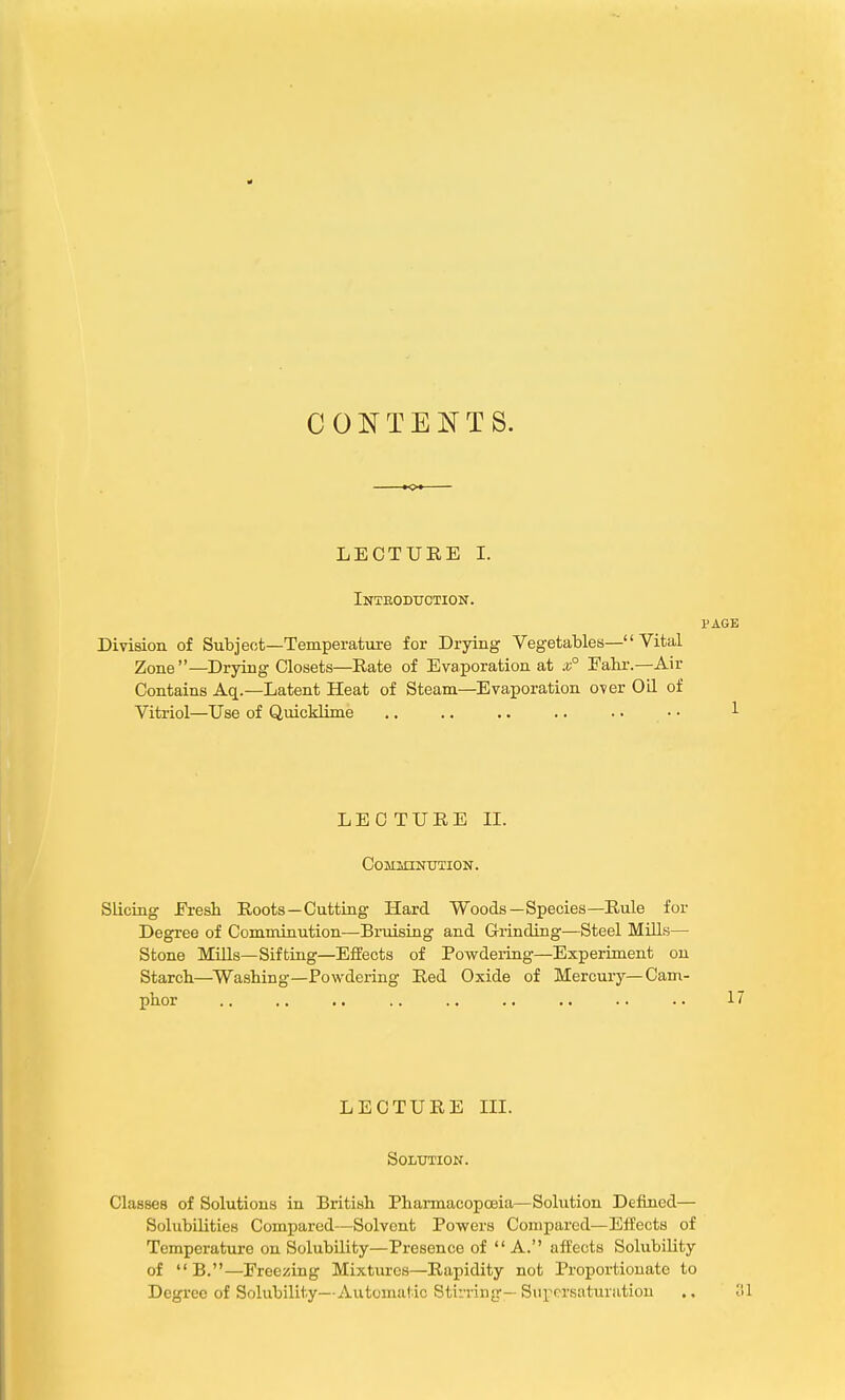 CONTENTS. LECTURE I. Introduction. page Division of Subject—Temperature for Drying Vegetables— Vital Zone —Drying Closets—Rate of Evaporation at x° Eahr.—Air Contains Aq.—Latent Heat of Steam—Evaporation over Oil of Vitriol—Use of Quicklime .. .. .. .. . • • • 1 LECTURE II. Comminution. Slicing Eresh Roots—Cutting Hard Woods—Species—Rule for Degree of Comminution—Bruising and Grinding—Steel Mills— Stone Mills—Sifting—Effects of Powdering—Experiment on Starch—Washing—Powdering Red Oxide of Mercury—Cam- LECTURE III. Solution. Classes of Solutions in British Pharmacopoeia—Solution Defined— Solubilities Compared—Solvent Powers Compared—Effects of Temperature on Solubility—Presence of A. affects Solubility of B.—Freezing Mixtures—Rapidity not Proportionate to Degree of Solubility—Automatic Stirring—Supersaturation ;il