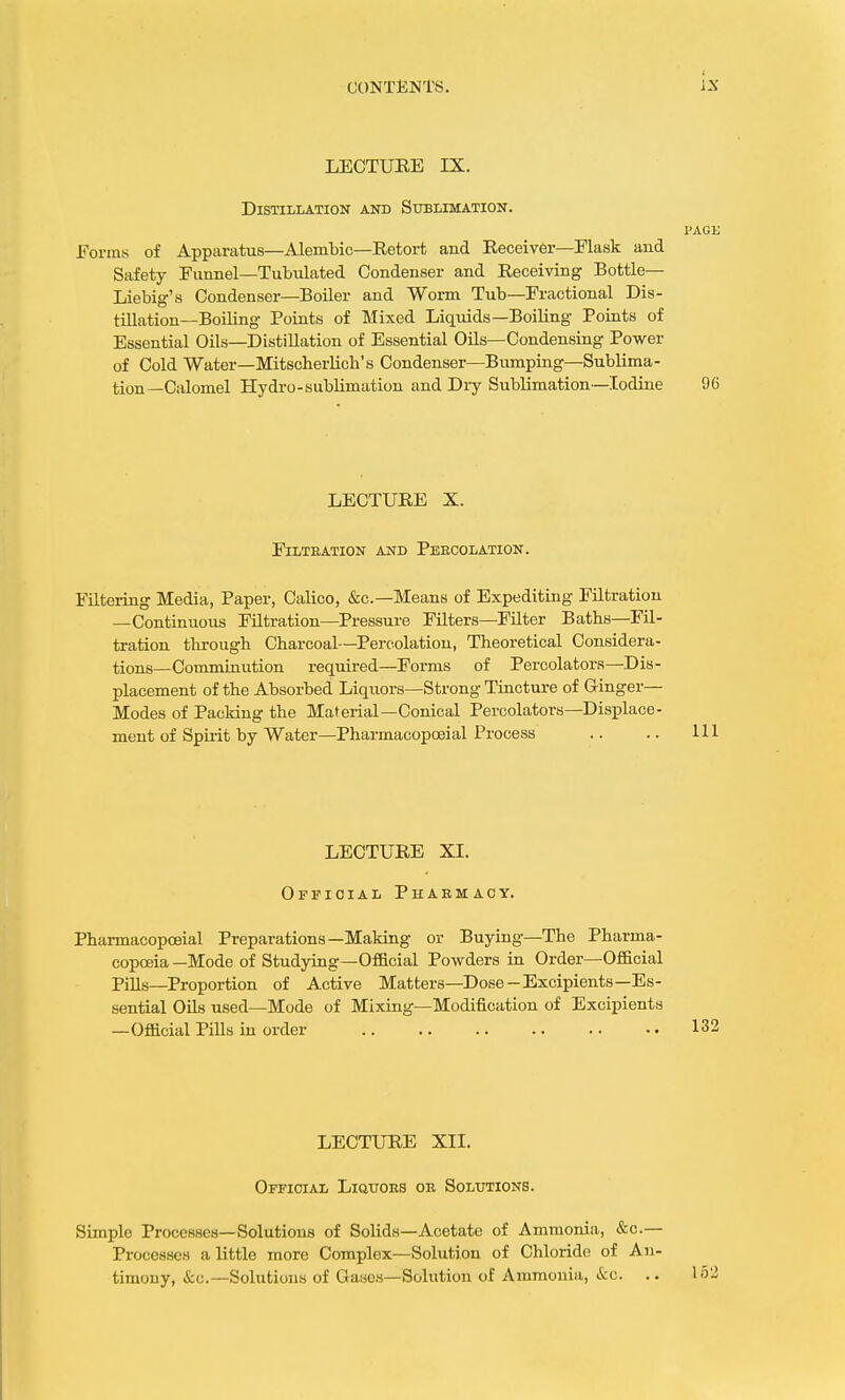 LECTURE IX. Distillation and Sublimation. PAGE Forms of Apparatus—Alembic—Retort and Receiver—Flask and Safety Funnel—Tubulated Condenser and Receiving Bottle— Liebig's Condenser—Boiler and Worm Tub—Fractional Dis- tillation—Boiling Points of Mixed Liquids—Boiling Points of Essential Oils—Distillation of Essential Oils—Condensing Power of Cold Water—Mitscherlich's Condenser—Bumping—Sublima- tion—Calomel Hydro-sublimation and Dry Sublimation—Iodine 96 LECTURE X. Filtration and Percolation. Filtering Media, Paper, Calico, &c—Means of Expediting Filtration —Continuous Filtration—Pressure Filters—Filter Baths—Fil- tration through Charcoal—Percolation, Theoretical Considera- tions—Comminution required—Forms of Percolators—Dis- placement of the Absorbed Liquors—Strong Tincture of G-inger— Modes of Packing the Material—Conical Percolators—Displace- ment of Spirit by Water—Pharmacopceial Process LECTURE XL Official Pharmacy. Pharmacopceial Preparations—Making or Buying—The Pharma- copoeia —Mode of Studying—Official Powders in Order—Official Pills—Proportion of Active Matters—Dose-Excipients—Es- sential Oils used—Mode of Mixing—Modification of Excipients —Official Pills in order LECTURE XII. Official Liotors or Solutions. Simplo Processes—Solutions of Solids—Acetate of Ammonia, &c— Processes a little more Complex—Solution of Chloride of An- timony, &c.—Solutions of Oases—Solution of Ammonia, ifco. ..