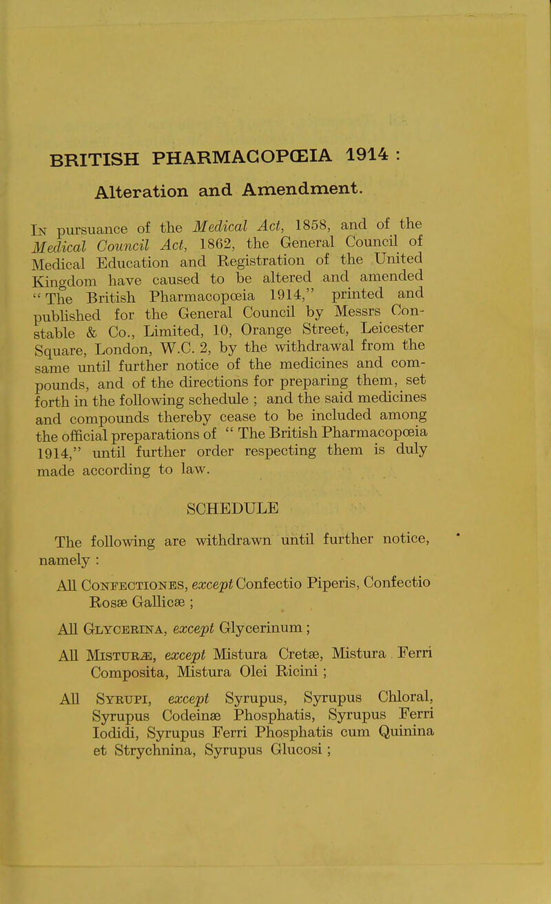 BRITISH PHARMAGOPCEIA 1914 Alteration and Amendment. In pursuance of the Medical Act, 1858, and of the Medical Council Act, 1862, the General Council of Medical Education and Registration of the United Kingdom have caused to be altered and amended The British Pharmacopoeia 1914, printed and pubhshed for the General Council by Messrs Con- stable & Co., Limited, 10, Orange Street, Leicester Square, London, W.C. 2, by the withdrawal from the same until further notice of the medicines and com- pounds, and of the directions for preparing them, set forth in the following schedule ; and the said medicines and compounds thereby cease to be included among the official preparations of  The British Pharmacopoeia 1914, until further order respecting them is duly made according to law. SCHEDULE The following are withdrawn until further notice, namely : All CoNFECTiONES, exccpt Confectio Piperis, Confectio Rosse Gallicse ; All Glyceeina, except Glycerinum; All MiSTUR.aE, except Mistura Cretse, Mistura Ferri Composita, Mistura Olei Ricini; All Syrtjpi, except Syrupus, Syrupus Chloral, Syrupus Codeinae Phosphatis, Syrupus Ferri lodidi, Syrupus Ferri Phosphatis cum Quinina et Strychnina, Syrupus Glucosi;