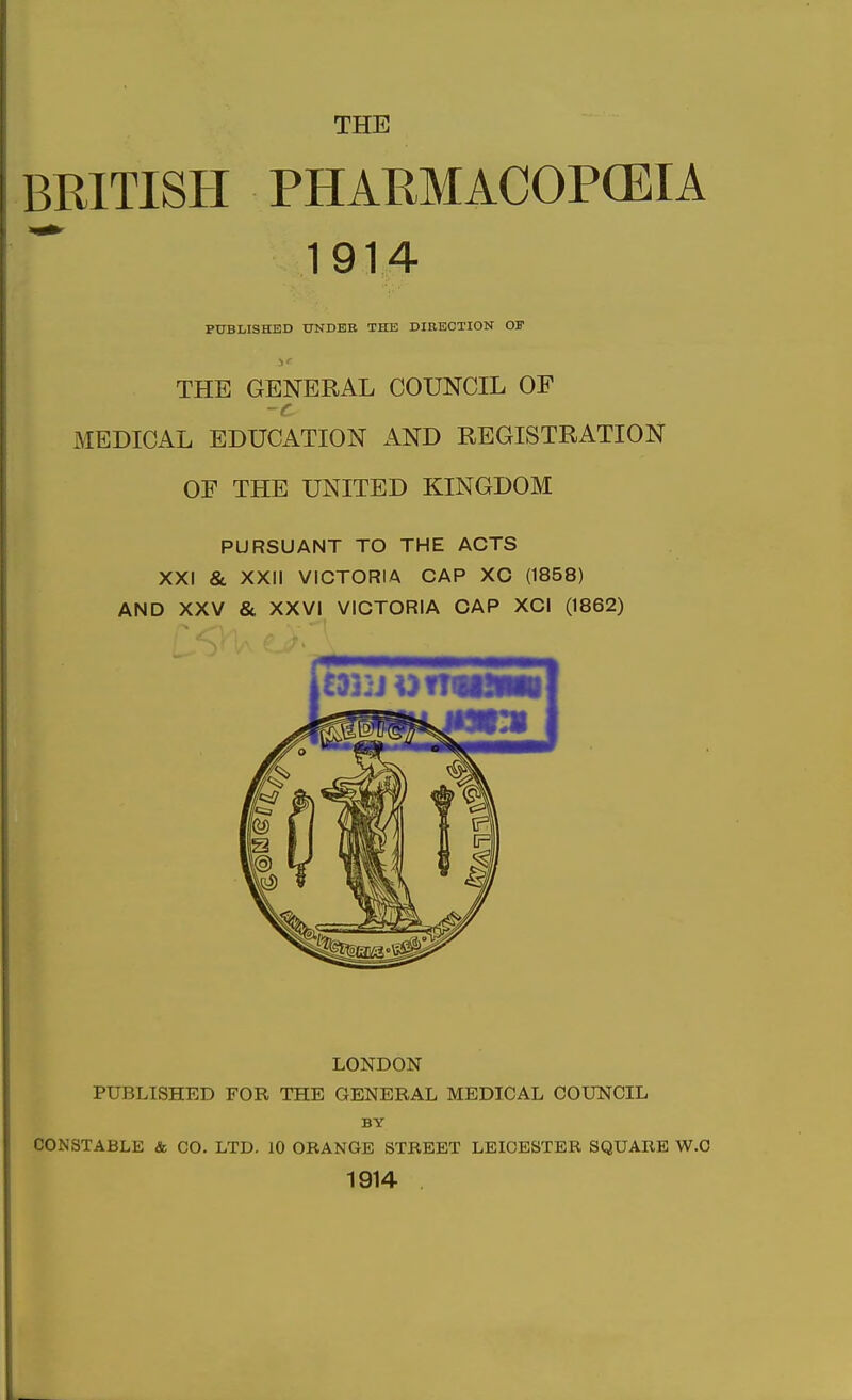 THE BRITISH PHARMACOPCEIA 1914 PUBLISHED UNDER THE DIRECTION OF THE GENERAL COUNCIL OF -f MEDICAL EDUCATION AND REGISTRATION OF THE UNITED KINGDOM PURSUANT TO THE ACTS XXI & XXII VICTORIA CAP XC (1858) AND XXV & XXVI VICTORIA CAP XCI (1862) LONDON PUBLISHED FOR THE GENERAL MEDICAL COUNCIL BY CONSTABLE & CO. LTD. 10 ORANGE STBEET LEICESTER SQUARE W.O 1914