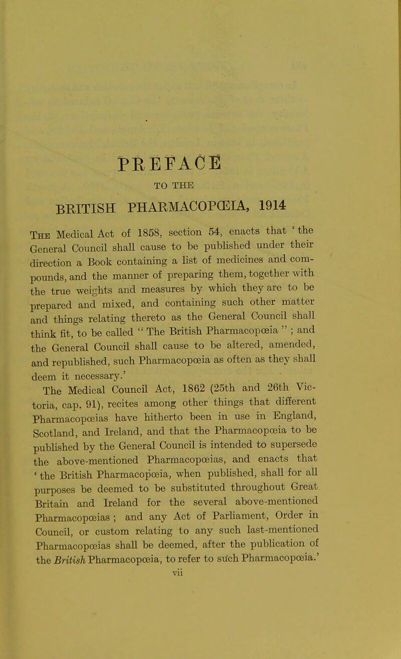 PRErACE TO THE BRITISH PHARMACOPCEIA, 1914 The Medical Act of 1858, section 54, enacts that ' the General Council shaU cause to be pubhshed under their direction a Book containing a list of medicines and com- pounds, and the manner of preparing them, together with the true weights and measures by which they are to be prepared and mixed, and containing such other matter and things relating thereto as the General Council shall think fit, to be called  The British Pharmacopoeia  ; and the General Council shall cause to be altered, amended, and repubhshed, such Pharmacopoeia as often as they shall deem it necessary.' The Medical Council Act, 1862 (25th and 26th Vic- toria, cap. 91), recites among other things that different Pharmacopoeias have hitherto been in use in England, Scotland, and Ireland, and that the Pharmacopoeia to be pubhshed by the General Council is intended to supersede the above-mentioned Pharmacopoeias, and enacts that ' the British Pharmacopoeia, when pubhshed, shall for all purposes be deemed to be substituted throughout Great Britain and Ireland for the several above-mentioned Pharmacopoeias ; and any Act of Parhament, Order in Council, or custom relating to any such last-mentioned Pharmacopoeias shall be deemed, after the pubhcation of the British Pharmacopoeia, to refer to siich Pharmacopoeia.'