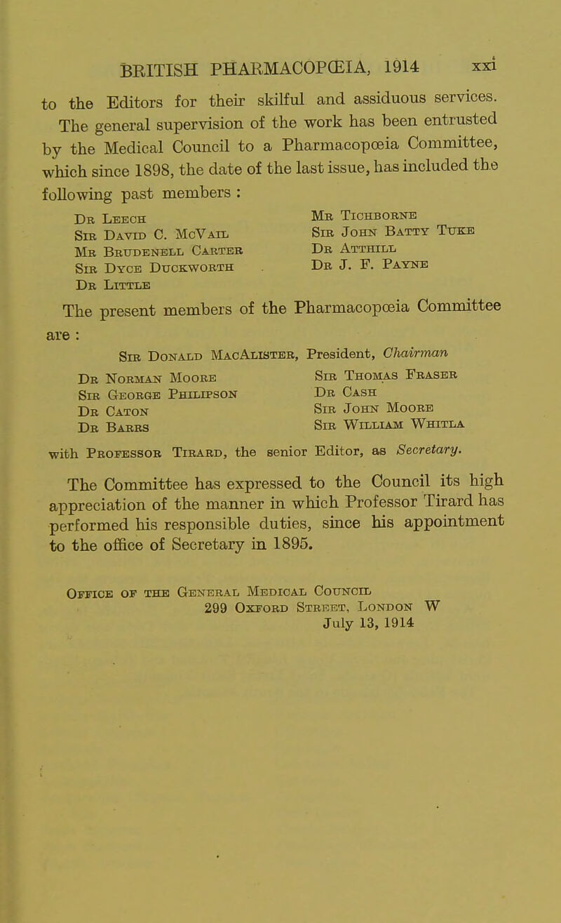 to the Editors for their skilful and assiduous services. The general supervision of the work has been entrusted by the Medical Council to a Pharmacopoeia Committee, which since 1898, the date of the last issue, has included the following past members : Dr Leech Mr Tichborne Sib David C. McVail Sir John Batty Ttjke Mr Brudenell Carter Dr Atthill Sir Dycb Duckworth Dr J. F. Payne Dr Little The present members of the Pharmacopoeia Committee are : Sir Donald MacAlisteb, President, Chairman Dr Norman Moore Sir Thomas Fraser Sir George Philipson Db Cash Dr Caton Sib John Moore Dr Barrs Sib William Whitla with Professor Tibard, the senior Editor, as Secretary. The Committee has expressed to the Council its high appreciation of the manner in which Professor Tirard has performed his responsible duties, since his appointment to the office of Secretary in 1895. Office of the General Medical Council 299 Oxford Street, London W July 13, 1914