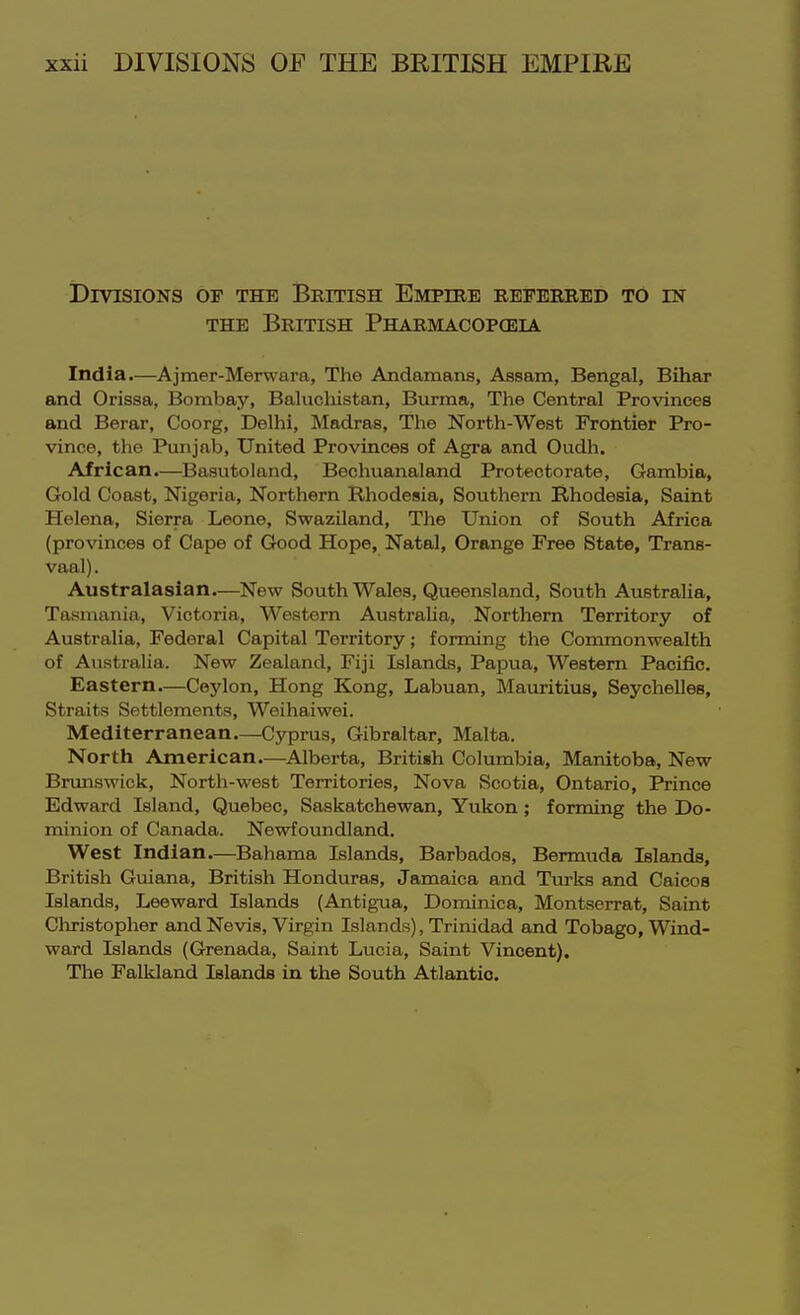 Divisions of the British Empire referred to in THE British Pharmacopoeia India.—Ajmer-Merwara, The Andamans, Assam, Bengal, Bihar and Orissa, Bombay, Baluchistan, Burma, The Central Provinces and Berar, Coorg, Delhi, Madras, The North-West Frontiet Pro- vince, the Punjab, United Provinces of Agra and Oudh. African.—Basutoland, Bechuanaland Protectorate, Gambia, Gold Coast, Nigeria, Northern Rhodesia, Southern Rhodesia, Saint Helena, Sierra Leone, Swaziland, The Union of South Africa (provinces of Cape of Good Hope, Natal, Orange Free State, Trans- vaal) . Australasian.—New South Wales, Queensland, South Australia, Tasmania, Victoria, Western Austraha, Northern Territory of Australia, Federal Capital Territory; forming the Commonwealth of Australia. New Zealand, Fiji Islands, Papua, Western Pacific. Eastern.—Ceylon, Hong Kong, Labuan, Mauritius, Seychelles, Straits Settlements, Weihaiwei. Mediterranean—Cyprus, Gibraltar, Malta. North American.—^Alberta, British Columbia, Manitoba, New Brunswick, North-west Territories, Nova Scotia, Ontario, Prince Edward Island, Quebec, Saskatchewan, Yukon ; forming the Do- minion of Canada. Newfoiindland. West Indian.—Bahama Islands, Barbados, Bermuda Islands, British Guiana, British Honduras, Jamaica and Turlts and Caicoa Islands, Leeward Islands (Antigua, Dominica, Montserrat, Saint Cliristopher and Nevis, Virgin Islands), Trinidad and Tobago, Wind- ward Islands (Grenada, Saint Lucia, Saint Vincent). Tlie Falkland Islands in the South Atlantic.