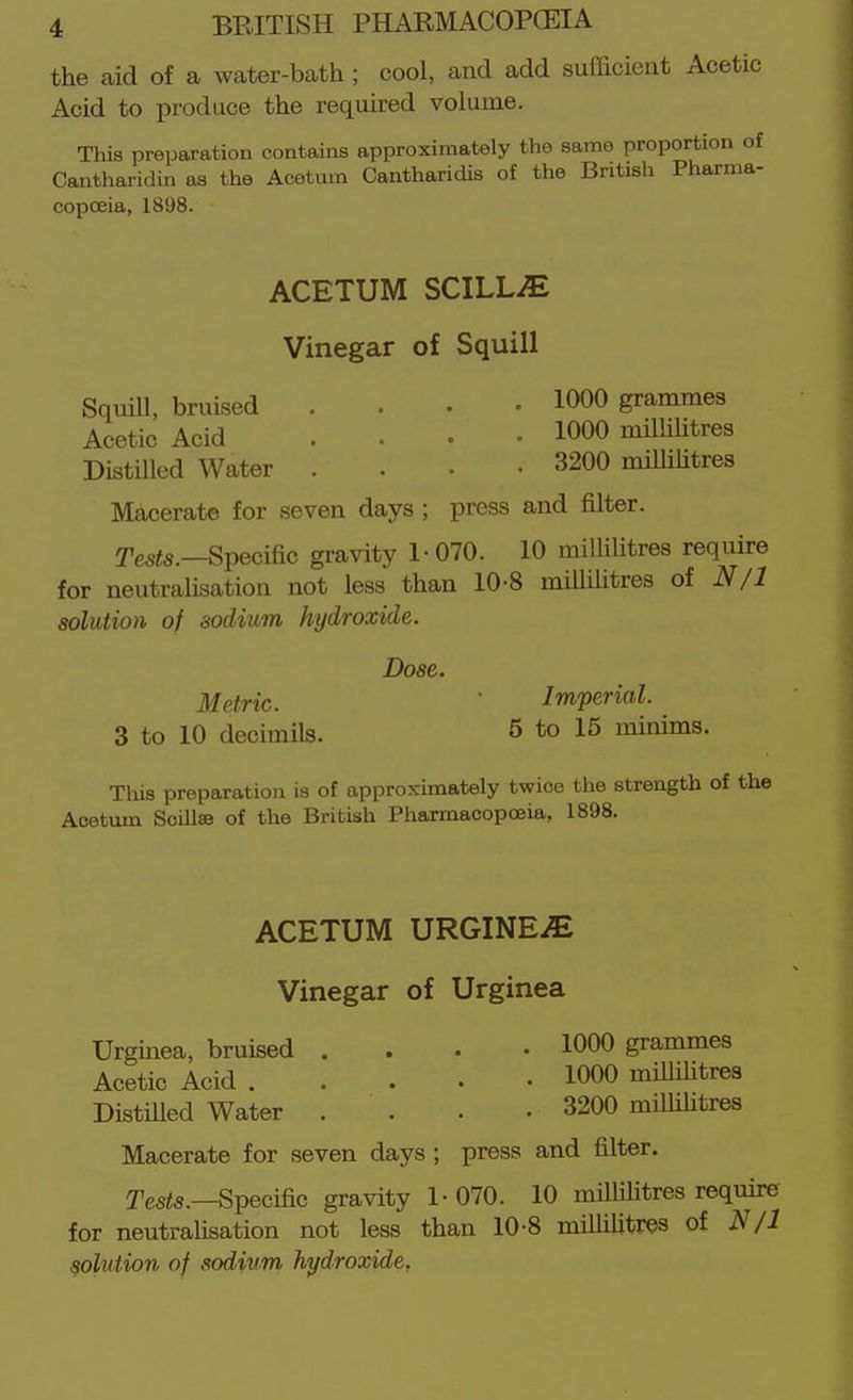 the aid of a water-bath; cool, and add sufficient Acetic Acid to produce the required volume. This preparation contains approximately the same proportion of Cantharidin as the Acetum Cantharidis of the British Pharma- copoeia, 1898. ACETUM SCILL^ Vinegar of Squill SquiU, bruised .... 1000 grammes Acetic Acid .... 1000 milliUtres Distilled Water .... 3200 miUiUtres Macerate for seven days ; press and filter. Tes«5.—Specific gravity 1-070. 10 milliUtres require for neutralisation not less than 10-8 miUihtres of N/1 solution of sodium hydroxide. Dose. Metric.  Imperial. 3 to 10 decimils. 5 to 15 minims. This preparation is of approximately twice the strength of the Acetum Scillse of the British Pharmacopoeia, 1898. ACETUM URGINE^ Vinegar of Urginea Urginea, bruised .... 1000 grammes Acetic Acid 1000 milliUtres DistUled Water . . . • 3200 miUiUtres Macerate for seven days ; press and filter. Teste.—Specific gravity 1-070. 10 milUUtres require for neutraUsation not less than 10-8 miUiUtres of N/1 solution of sodium hydroxide,