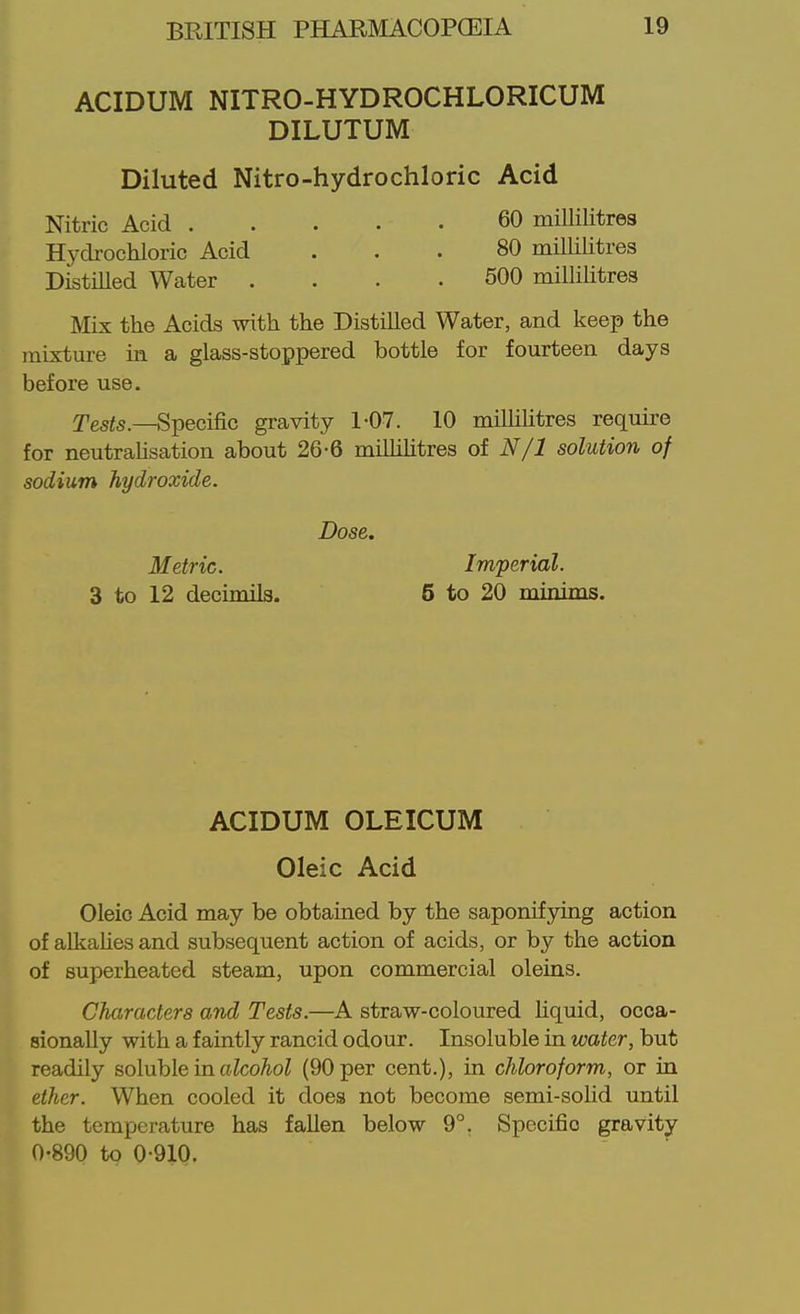 ACIDUM NITRO-HYDROCHLORICUM DILUTUM Diluted Nitro-hydrochloric Acid Nitric Acid 60 miUilitres Hydrocliloric Acid ... 80 millilitres DistiUed Water . . . .500 millilitres Mix the Acids with the Distilled Water, and keep the mixture in a glass-stoppered bottle for fourteen days before use. yg5i5._Specific gravity 1-07. 10 milliUtres require for neutrahsation about 26-6 miUihtres of N/1 solution of sodium hydroxide. ACIDUM OLEICUM Oleic Acid Oleic Acid may be obtained by the saponifying action of alkalies and subsequent action of acids, or by the action of superheated steam, upon commercial oleins. Characters and Tests.—A straw-coloured Hquid, occa- sionally with a faintly rancid odour. Insoluble in water, but readily soluble in alcohol (90 per cent.), in chloroform, or in ether. When cooled it does not become semi-soUd until the temperature has fallen below 9°. Specific gravity 0-890 to 0-910. Dose. Metric. Imperial.