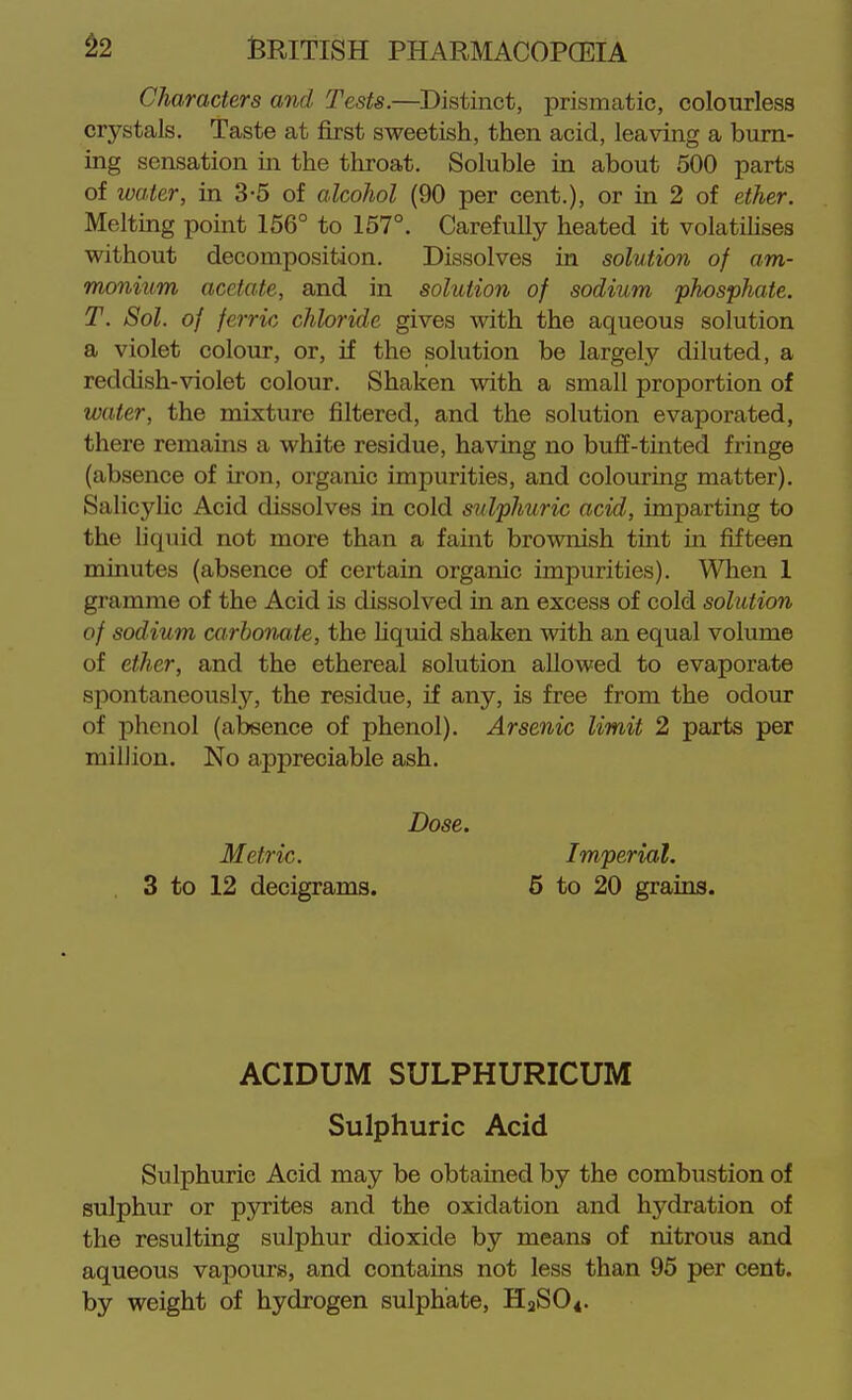 Characters and Tests.—Distinct, prismatic, colourless crystals. Taste at first sweetish, then acid, leaving a burn- ing sensation in the throat. Soluble in about 500 parts of water, in 3-5 of alcohol (90 per cent.), or in 2 of ether. Melting point 156° to 157°. Carefully heated it volatilises without decomposition. Dissolves in solution of am- monium acetate, and in solution of sodium phosphate. T. Sol. of ferric chloride gives with the aqueous solution a violet colour, or, if the solution be largely diluted, a reddish-violet colour. Shaken with a small proportion of water, the mixture filtered, and the solution evaporated, there remains a white residue, having no buff-tinted fringe (absence of iron, organic impurities, and colouring matter). Salicylic Acid dissolves in cold sulphuric acid, imparting to the liquid not more than a faint brownish tint in fifteen minutes (absence of certain organic impurities). When 1 gramme of the Acid is dissolved in an excess of cold solution of sodium carbonate, the hquid shaken with an equal volume of ether, and the ethereal solution allowed to evaporate spontaneously, the residue, if any, is free from the odour of phenol (absence of phenol). Arsenic limit 2 parts per million. No appreciable ash. Dose. Metric. Imperial. 3 to 12 decigrams. 5 to 20 grains. ACIDUM SULPHURICUM Sulphuric Acid Sulphuric Acid may be obtained by the combustion of sulphur or pyrites and the oxidation and hydration of the resulting sulphur dioxide by means of nitrous and aqueous vapours, and contains not less than 95 per cent, by weight of hydrogen sulphate, HaSO*.