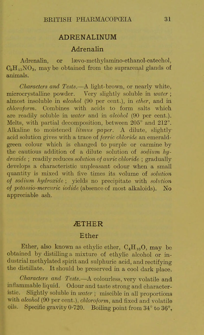 ADRENALINUM Adrenalin Adrenalin, or laevo-methylamino-ethanol-catechol, C9H13NO3, maybe obtained from the suprarenal glands of animals. Characters and Tests.—A light-brown, or nearly white, microcrystaUine powder. Very sUghtly soluble in water ; almost insoluble in alcohol (90 per cent.), in ether, and in chloroform. Combines with acids to form salts which are readily sokible in water and in alcohol (90 per cent.). Melts, with partial decomposition, between 205° and 212°. Alkaline to moistened litmus paper. A dilute, shghtly acid solution gives with a trace of ferric chloride, an emerald- green colour which is changed to purple or carmine by the cautious addition of a dilute solution of sodium hy- droxide ; readily reduces solution of auric chloride ; gradually develops a characteristic unpleasant odour when a small quantity is mixed with five times its volume of solution of sodium hydroxide ; yields no precipitate with solution of potassio-mercuric iodide (absence of most alkaloids). No appreciable ash. iETHER Ether Ether, also known as ethyhc ether, C4H10O, may be obtained by distilKng a mixture of ethyhc alcohol or in- dustrial methylated spirit and sulphuric acid, and rectifying the distillate. It should be preserved in a cool dark place. Characters and Tests.—A colourless, very volatile and inflammable Uquid. Odour and taste strong and character- istic. Slightly soluble in water ; miscible in all proportions with alcohol (90 per cent.), chloroform, and fixed and volatile oils. Specific gravity 0-720. BoiUng point from 34° to 30°,