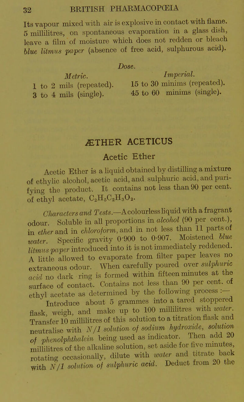 Its vapour mixed with air is explosive in contact with flame. 5 milhhtres, on spontaneous evaporation in a glass dish, leave a film of moisture which does not redden or bleach blue litmus paper (absence of free acid, sulphurous acid). Dose. Metric. Imperial. 1 to 2 mils (repeated). 15 to 30 minims (repeated). 3 to 4 mils (smgle). 45 to 60 minims (single). iETHER ACETICUS Acetic Ether Acetic Ether is a liquid obtained by distiUing a mixture of ethylic alcohol, acetic acid, and sulphuric acid, and puri- fying the product. It contains not less than 90 per cent, of ethyl acetate, C2H5C2H3O2. Characters and Tes^s.—A colourless Hquid with a fragrant odour. Soluble in all proportions in alcohol (90 per cent.), in ei/ierand in chloroform, e^nd. in not less than 11 parts of water. Specific gravity 0-900 to 0-907. Moistened W«e litmns paper introduced into it is not immediately reddened. A little allowed to evaporate from filter paper leaves no extraneous odour. When carefuUy poured over sulphuric acid no dark ring is formed within fifteen mmutes at the surface of contact. Contains not less than 90 per cent, of ethyl acetate as determined by the followmg process :— Introduce about 5 grammes into a tared stoppered flask weigh, and make up to 100 miUihtres with water Transfer 10 millihtres of this solution to a titration flask and neutralise with N/1 solution of sodium hydroxide, solution of phenolphthalein being used as indicator. Then add 20 millihtres of the alkaUne solution, set aside for five minutes, rotating occasionally, dilute with water and f rate back with N/1 solution of sulphuric acid. Deduct from 20 the