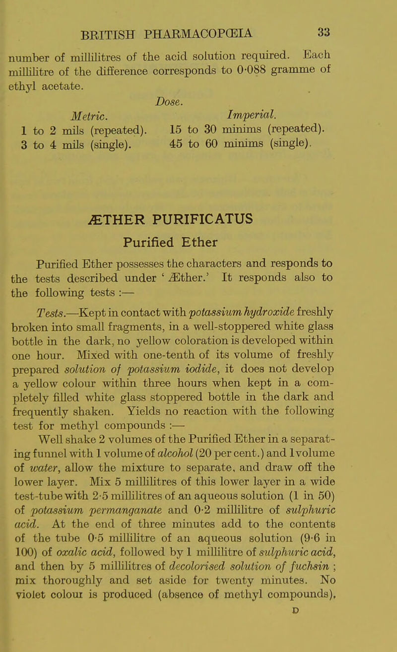 number of millilitres of the acid solution required. Each milhhtre of the difierence corresponds to 0-088 gramme of ethyl acetate. Dose. Metric. Imperial. 1 to 2 mils (repeated). 15 to 30 minims (repeated). 3 to 4 mils (single). 45 to 60 minims (single). iETHER PURIFICATUS Purified Ether Purified Ether possesses the characters and responds to the tests described under ' ^Ether.' It responds also to the following tests :— Tests.—Kept in contact with potassium hydroxide freshly broken into small fragments, in a well-stoppered white glass bottle in the dark, no yellow coloration is developed within one hour. Mixed with one-tenth of its volume of freshly prepared solution of potassium iodide, it does not develop a yellow colour within three hours when kept in a com- pletely filled white glass stoppered bottle in the dark and frequently shaken. Yields no reaction with the following test for methyl compounds :— Well shake 2 volumes of the Purified Ether in a separat- ing funnel with 1 volume of alcohol (20 per cent.) and Ivolume of water, allow the mixture to separate, and draw off the lower layer. Mix 5 milUUtres of this lower layer in a wide test-tube with 2-5 millilitres of an aqueous solution (I in 50) of potassium permanganate and 0-2 miUihtre of sulphuric acid. At the end of three minutes add to the contents of the tube 0-5 millihtre of an aqueous solution (9-6 in 100) of oxalic acid, followed by 1 millihtre of sulphuric acid, and then by 5 milhlitres of decolorised solution of fuchsin ; mix thoroughly and set aside for twenty minutes. No violet colour is produced (absence of methyl compounds).