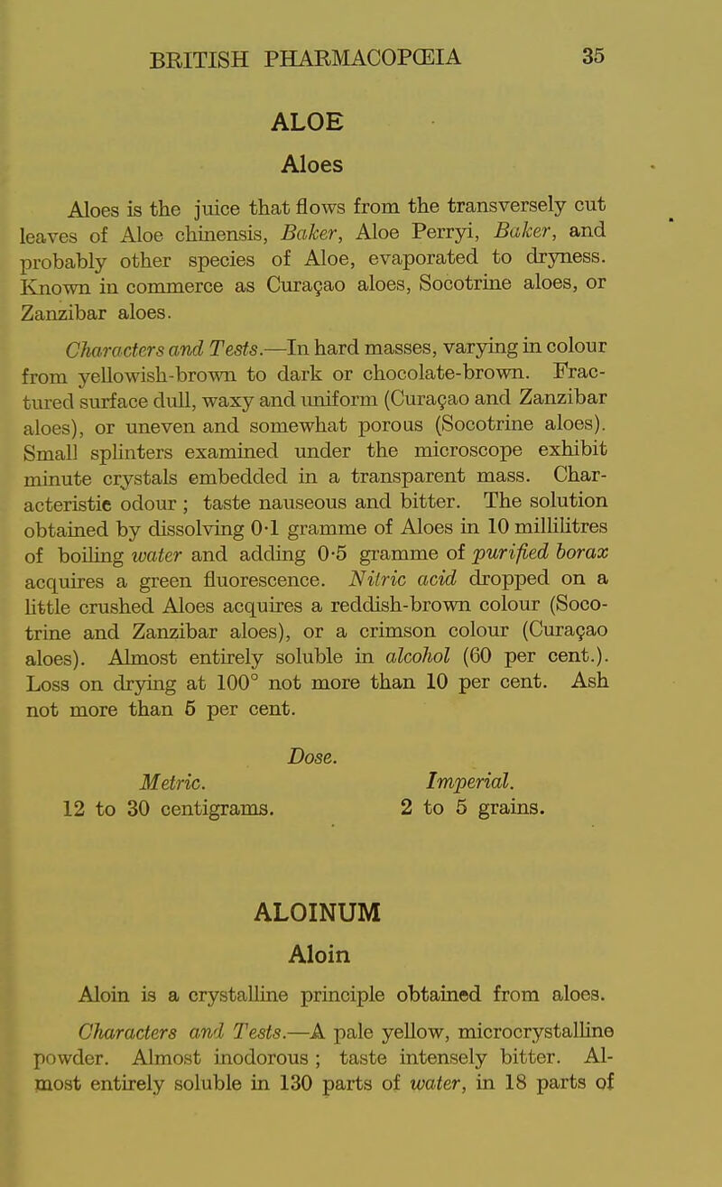 ALOE Aloes Aloes is the juice that flows from the transversely cut leaves of Aloe chinensis, Baker, Aloe Perryi, Baker, and probably other species of Aloe, evaporated to dryness. Known in commerce as Curagao aloes, Socotrine aloes, or Zanzibar aloes. Characters and Tests.—In hard masses, varying in colour from yeUowish-bromi to dark or chocolate-brown. Frac- tured surface dull, waxy and imiform (Curagao and Zanzibar aloes), or uneven and somewhat porous (Socotrine aloes). Small splinters examined under the microscope exhibit minute crystals embedded in a transparent mass. Char- acteristic odour ; taste nauseous and bitter. The solution obtained by dissolving 0-1 gramme of Aloes in 10 miUiUtres of boiling water and adding 0-5 gramme of purified borax acquires a green fluorescence. Nitric acid dropped on a httle crushed Aloes acquires a reddish-brown colour (Soco- trine and Zanzibar aloes), or a crimson colour (Cura9ao aloes). Almost entirely soluble in alcoJiol (60 per cent.). Loss on drjnng at 100° not more than 10 per cent. Ash not more than 6 per cent. ALOINUM Aloin Aloin is a crystaUine principle obtained from aloes. Characters and Tests.—A pale yellow, microcrystalUne powder. Almost inodorous ; taste intensely bitter. Al- most entirely soluble in 130 parts of water, in 18 parts of Dose. Metric. Imperial.