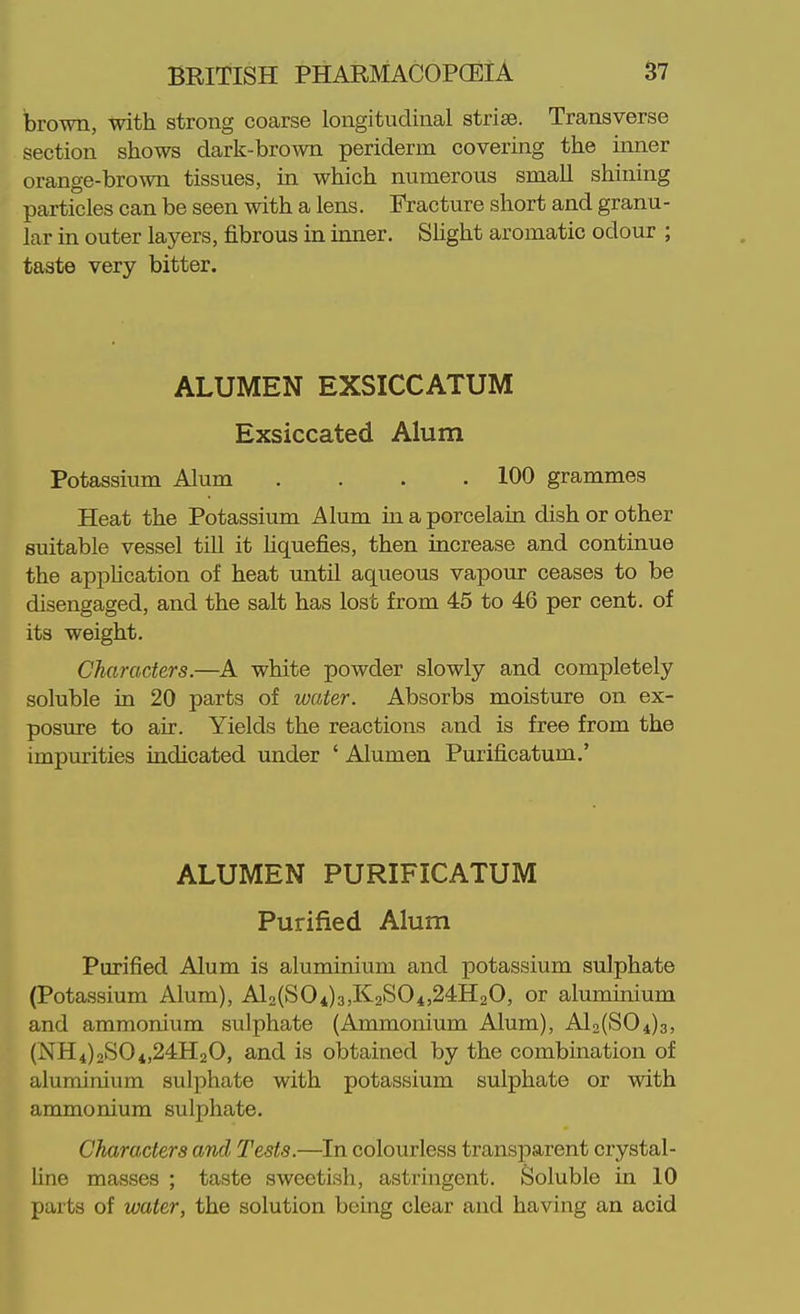brown, with strong coarse longitudinal striae. Transverse section shows dark-bro^vn periderm covering the inner orange-brown tissues, in which numerous small shining particles can be seen with a lens. Fracture short and granu- lar in outer layers, fibrous in inner. SUght aromatic odour ; taste very bitter. ALUMEN EXSICCATUM Exsiccated Alum Potassium Alum . . . .100 grammes Heat the Potassium Alum m a porcelain dish or other suitable vessel tiU it Uquefies, then increase and continue the apphcation of heat until aqueous vapour ceases to be disengaged, and the salt has lost from 45 to 46 per cent, of its weight. Characters.—^A white powder slowly and completely soluble in 20 parts of water. Absorbs moisture on ex- posure to air. Yields the reactions and is free from the impurities indicated under ' Alumen Purificatum.' ALUMEN PURIFICATUM Purified Alum Purified Alum is aluminium and potassium sulphate (Potassium Alum), Al2(S04)3,K2S04,24H20, or aluminium and ammonium sulphate (Ammonium Alum), Al2(S04)3, (NH4)2SOi,24H20, and is obtained by the combination of aluminium sulphate with potassium sulphate or with ammonium sulphate. Characters and Tests.—In colourless transparent crystal- line masses ; taste sweetish, astringent. Soluble in 10 parts of water, the solution being clear and having an acid