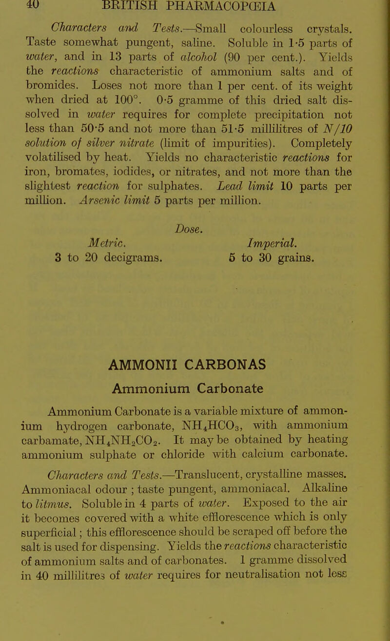 Characters and Tests.—Small colourless crystals. Taste somewhat pungent, saUne. Soluble in 1-5 parts of water, and in 13 parts of alcohol (90 per cent.). Yields the reactions characteristic of ammonium salts and of bromides. Loses not more than 1 per cent, of its weight when dried at 100°. 0-5 gramme of this dried salt dis- solved in water requires for complete precipitation not less than 50*5 and not more than 51-5 milHIitres of N/10 solution of silver nitrate (limit of impurities). Completely volatiUsed by heat. Yields no characteristic reactions for iron, bromates, iodides, or nitrates, and not more than the slightest reaction for sulphates. Lead limit 10 parts per miUion. Arsenic limit 6 parts per million. Dose. Metric. Imperial. 3 to 20 decigrams. 6 to 30 grains. AMMONII CARBONAS Ammonium Carbonate Ammonium Carbonate is a variable mixture of ammon- ium hydi-ogen carbonate, NH4HCO3, with ammonium carbamate,NH4NH2CO2. It maybe obtained by heating ammonium sulphate or chloride with calcium carbonate. Characters and Tests.—Translucent, crystalhne masses. Ammoniacal odour ; taste pungent, ammoniacal, AlkaUne to litmus. Soluble in 4 parts of water. Exposed to the air it becomes covered with a white efflorescence which is only superficial; this efflorescence should be scraped off before the salt is used for dispensing. Yields the reactions characteristic of ammonium salts and of carbonates. 1 gramme dissolved in 40 milliJitres of water requires for neutralisation not less